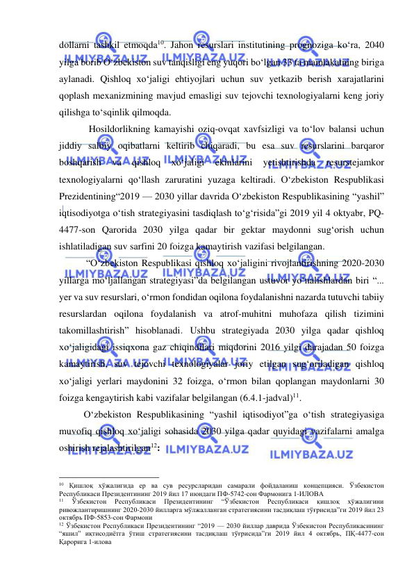  
 
dollarni tashkil etmoqda10. Jahon resurslari institutining prognoziga ko‘ra, 2040 
yilga borib O‘zbekiston suv tanqisligi eng yuqori bo‘lgan 33 ta mamlakatning biriga 
aylanadi. Qishloq xo‘jaligi ehtiyojlari uchun suv yetkazib berish xarajatlarini 
qoplash mexanizmining mavjud emasligi suv tejovchi texnologiyalarni keng joriy 
qilishga to‘sqinlik qilmoqda.  
Hosildorlikning kamayishi oziq-ovqat xavfsizligi va to‘lov balansi uchun 
jiddiy salbiy oqibatlarni keltirib chiqaradi, bu esa suv resurslarini barqaror 
boshqarish 
va 
qishloq 
xo‘jaligi 
ekinlarini 
yetishtirishda 
resurstejamkor 
texnologiyalarni qo‘llash zaruratini yuzaga keltiradi. O‘zbekiston Respublikasi 
Prezidentining“2019 — 2030 yillar davrida O‘zbekiston Respublikasining “yashil” 
iqtisodiyotga o‘tish strategiyasini tasdiqlash to‘g‘risida”gi 2019 yil 4 oktyabr, PQ-
4477-son Qarorida 2030 yilga qadar bir gektar maydonni sug‘orish uchun 
ishlatiladigan suv sarfini 20 foizga kamaytirish vazifasi belgilangan. 
 “O‘zbekiston Respublikasi qishloq xo‘jaligini rivojlantirishning 2020-2030 
yillarga mo‘ljallangan strategiyasi”da belgilangan ustuvor yo‘nalishlardan biri “... 
yer va suv resurslari, o‘rmon fondidan oqilona foydalanishni nazarda tutuvchi tabiiy 
resurslardan oqilona foydalanish va atrof-muhitni muhofaza qilish tizimini 
takomillashtirish” hisoblanadi. Ushbu strategiyada 2030 yilga qadar qishloq 
xo‘jaligidagi issiqxona gaz chiqindilari miqdorini 2016 yilgi darajadan 50 foizga 
kamaytirish, suv tejovchi texnologiyalar joriy etilgan sug‘oriladigan qishloq 
xo‘jaligi yerlari maydonini 32 foizga, o‘rmon bilan qoplangan maydonlarni 30 
foizga kengaytirish kabi vazifalar belgilangan (6.4.1-jadval)11. 
O‘zbekiston Respublikasining “yashil iqtisodiyot”ga o‘tish strategiyasiga 
muvofiq qishloq xo‘jaligi sohasida 2030 yilga qadar quyidagi vazifalarni amalga 
oshirish rejalashtirilgan12: 
                                                 
10 Қишлоқ хўжалигида ер ва сув ресурсларидан самарали фойдаланиш концепцияси. Ўзбекистон 
Республикаси Президентининг 2019 йил 17 июндаги ПФ-5742-сон Фармонига 1-ИЛОВА 
11 
Ўзбекистон 
Республикаси 
Президентининг 
“Ўзбекистон 
Республикаси 
қишлоқ 
хўжалигини 
ривожлантиришнинг 2020-2030 йилларга мўлжалланган стратегиясини тасдиқлаш тўғрисида”ги 2019 йил 23 
октябрь ПФ-5853-сон Фармони 
12 Ўзбекистон Республикаси Президентининг “2019 — 2030 йиллар даврида Ўзбекистон Республикасининг 
“яшил” иқтисодиётга ўтиш стратегиясини тасдиқлаш тўғрисида”ги 2019 йил 4 октябрь, ПҚ-4477-сон 
Қарорига 1-илова 
