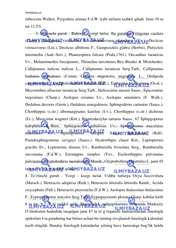 Ilmiybaza.uz 
 
rubescens Walker, Pyrgodera armata F.d.W. kabi turlarni tashkil qiladi. Jami 10 ta 
tur 11,5%.  
3. Uchunchi guruh - Bahorgi - yozgi turlar. Bu guruhga Tettigonia caudata 
(Charp.), Tettigonia viridissima L., Semenoviana plotnikovi (Uv.), Decticus 
verrucivorus (Lin.), Decticus albifrons F., Gampsocleis glabra (Herbst), Platycleis 
intermedia (Aud.-Serv.), Phaneroptera falcata (Poda,1761), Oecanthus turanicus 
Uv., Melanotmethis fuscipennis, Thrinchus turcmenus Bey-Bienko & Mistshenko, 
Calliptamus italicus italicus L., Calliptamus turanicus Serg.Tarb., Calliptamus 
barbarus cephalotes (Costa), Locusta migratoria migratoria L., Oedipoda 
caerulescens L., Oedipoda miniata miniata (Rall.), Euthystira brachyptera (Ocsk.), 
Mecostethus alliaceus turanicus Serg.Tarb., Helioscirtus moseri Sauss., Epacromius 
tergestinus (Charp.), Aiolopus oxianus Uv., Aiolopus simulatrix (F. Walk.), 
Oedaleus decorus (Germ.), Oedaleus senegalensis, Sphingoderus carinatus (Sauss.), 
Chorthippus (s.str.) albomarginatus karelini (Uv.), Chorthippus (s.str.) dichrous 
(Ev.), Mioscirtus wagneri (Kitt.), Bruntridactylus tartarus Sauss., 67 Sphipgopotus 
halophilus B.-Bien., Sphingonotus nebulosus Uv., Sphingonotus maculatus 
maculatus 
Uv., 
Sphingonotus 
satrapes 
Sauss., 
Sph.salinus 
(Rall). 
Pseudosphingonotus savignyi (Sauss.), Hyalorrhipis clausi Kitt., Leptopternis 
gracilis Ev., Leptoternis iliensis Uv., Ramburiella foveolata Serg., Ramburiella 
turcomana (F.d.W.), Eremippus simplex (Yev., Euchorthippus pulvinatus 
pulvinatus, Glyptobothrus meridionalis Mistsh., Glyptobothrus biguttulus L. jami 45 
ta tur, 51,7 % ni tashkil qiladi.  
4. To’rtinchi guruh - Yozgi - kuzgi turlar. Ushbu turlarga Oxya fuscovittata 
(Marsch.), Heteracris adspersa (Redt.), Heteracris littoralis littoralis Ramb., Acrida 
oxycephala (Pall.), Heteracris pterosticha (F.d.W.), Aiolopus thalassinus thalassinus 
F., Eyprepocnemis unicolor Serg.Tarb., Eyprepocnemis plorans Charp. kabilar kirib 
8 ta tur, 9,2 % ni tashkil qildi. Shuningdek, tadqiqotlarimiz davomida Markaziy 
O’zbekiston hududida tarqalgan jami 87 ta to’g’riqanotli hasharotlardan fenologik 
spektrlari 4 ta guruhning har bittasi uchun bir turning rivojlanish fenologik kalendari 
tuzib chiqildi. Bunday fenologik kalendarlar yilning havo haroratiga bog’lik holda 
