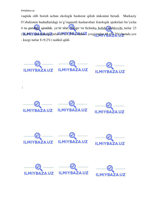 Ilmiybaza.uz 
 
vaqtida olib borish uchun ekologik bashorat qilish imkonini beradi.  Markaziy 
O’zbekiston hududlaridagi to’g’riqanotli hasharotlari fenologik spektrlari bo’yicha 
4 ta guruhga ajratildi, ya’ni ular, imago va lichinka holida qishlovchi turlar 23 
(26,4%), erta bahorgi turlar 10 (11,5%), bahor - yozgi turlar 45 (51,7%) hamda yoz 
- kuzgi turlar 8 (9,2%) tashkil qildi. 
