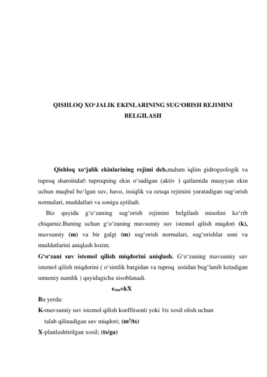  
 
 
 
 
 
 
QISHLOQ XO‘JALIK EKINLARINING SUG‘ORISH REJIMINI 
BELGILASH 
 
 
 
 
Qishloq xo‘jalik ekinlarining rejimi deb,malum iqlim gidrogeologik va 
tuproq sharoitidat\ tuproqning ekin o‘sadigan (aktiv ) qatlamida muayyan ekin 
uchun maqbul bo‘lgan suv, havo, issiqlik va ozuqa rejimini yaratadigan sug‘orish 
normalari, muddatlari va soniga aytiladi. 
     Biz 
quyida 
g‘o‘zaning 
sug‘orish 
rejimini 
belgilash 
misolini 
ko‘rib 
chiqamiz.Buning uchun g‘o‘zaning mavsumiy suv istemol qilish miqdori (k), 
mavsumiy (m) va bir galgi (m) sug‘orish normalari, sug‘orishlar soni va 
muddatlarini aniqlash lozim. 
G‘o‘zani suv istemol qilish miqdorini aniqlash. G‘o‘zaning mavsumiy suv 
istemol qilish miqdorini ( o‘simlik bargidan va tuproq  ustidan bug‘lanib ketadigan 
umumiy namlik ) quyidagicha xisoblanadi. 
                                               eum=kX 
Bu yerda: 
K-mavsumiy suv istemol qilish koeffitsenti yoki 1ts xosil olish uchun 
    talab qilinadigan suv miqdori; (m3/ts) 
X-planlashtirilgan xosil; (ts/ga) 
    
