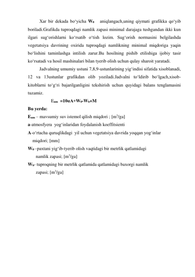 Xar bir dekada bo‘yicha W0   aniqlangach,uning qiymati grafikka qo‘yib 
boriladi.Grafikda tuproqdagi namlik zapasi minimal darajaga tushgandan ikki kun 
ilgari sug‘orishlarni ko‘rsatib o‘tish lozim. Sug‘orish normasini belgilashda 
vegetatsiya davrining oxirida tuproqdagi namlikning minimal miqdoriga yaqin 
bo‘lishini taminlashga intilish zarur.Bu hosilning pishib etilishiga ijobiy tasir 
ko‘rsatadi va hosil mashinalari bilan tyerib olish uchun qulay sharoit yaratadi. 
Jadvalning umumiy ustuni 7,8,9-ustunlarining yig‘indisi sifatida xisoblanadi, 
12 va 13ustunlar grafikdan olib yoziladi.Jadvalni to‘ldirib bo‘lgach,xisob-
kitoblarni to‘g‘ri bajarilganligini tekshirish uchun quyidagi balans tenglamasini 
tuzamiz. 
Eum  =10αA+W0-Wb+M    
Bu yerda: 
Eum – mavsumiy suv istemol qilish miqdori ; [m3/ga] 
a-atmosfyera  yog‘inlaridan foydalanish koeffitsienti 
A-o‘rtacha quruqlikdagi  yil uchun vegetatsiya davrida yoqqan yog‘inlar 
    miqdori; [mm] 
W0 –paxtani yig‘ib-tyerib olish vaqtidagi bir metrlik qatlamidagi  
       namlik zapasi; [m3/ga] 
Wb- tuproqning bir metrlik qatlamida qatlamidagi baxorgi namlik  
       zapasi; [m3/ga] 
 
