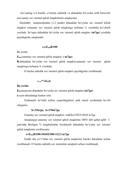      Go‘zaning o‘n kunlik ,o‘rtacha sutkalik va dekadalar bo‘yicha ortib boruvchi 
mavsumiy suv istemol qilish miqdorlarini aniqlaymiz. 
    Dastlabki  malumotlardan (1,2 punkt) dekadalar bo‘yicha suv istemol kilish 
miqdori (umumiy suv istemol qilish miqdoriga nisbatan % xisobida) ko‘chirib 
yoziladi. So‘ngra dekadalar bo‘yicha suv istemol qilish miqdori (m3/ga) xisobida 
quyidagicha aniqlanadi. 
  
                                    ed=EumR/100 
Bu yerda: 
Eum-umumiy suv istemol qilish miqdori; ( m3/ga) 
R-dekadalar bo‘yicha suv istemol qilish miqdori,umumiy suv istemol  qilish 
miqdoriga nisbatan % xisobida.  
O‘rtacha sutkalik suv istemol qilish miqdori quyidagicha xisoblanadi. 
 
                             eo‘rtsut=Edi/ti         
Bu yerda: 
Edi-muayyan dekadalar bo‘yicha suv istemol qilish miqdori;(m3/ga) 
ti-ayni dekadadagi kunlar soni. 
Tushunarli bo‘lisht uchun yuqoridagilarni anik misol yordamida ko‘rib 
chiqamiz.   
X=33ts/ga;  k=170m3/ga 
Umumiy suv istemol qilish miqdori: e=KX=17033=5610 m3/ga 
  
Aniqlangan umumiy suv istemol qilish miqdorini 100% deb qabul qilib  1-
jadvalda Berilgan % miqdorlardan foydalanib dekadalar bo‘yicha suv istemol 
qilish miqdorini xisoblaymiz. 
             e=EumR/100=56102/100=112.2 m3/ga 
Xuddi shu yo‘l bilan suv istemol qilish miqdorini barcha dekadalar uchun 
xisoblanadi. O‘rtacha sutkalik suv istemolini aniqlash uchun xisoblanadi.  
