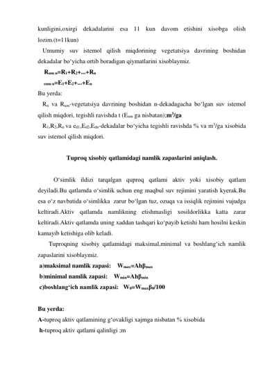 kunligini,oxirgi dekadalarini esa 11 kun davom etishini xisobga olish 
lozim.(t=11kun)     
   Umumiy suv istemol qilish miqdorining vegetatsiya davrining boshidan 
dekadalar bo‘yicha ortib boradigan qiymatlarini xisoblaymiz. 
    Rum n=R1+R2+...+Rn 
      eum n=E1+E2+...+En   
Bu yerda: 
   Rn va Rum-vegetatsiya davrining boshidan n-dekadagacha bo‘lgan suv istemol 
qilish miqdori, tegishli ravishda t (Eum ga nisbatan);m3/ga 
   R1,R2,Rn va ed1,Ed2,Edn-dekadalar bo‘yicha tegishli ravishda % va m3/ga xisobida 
suv istemol qilish miqdori. 
 
Tuproq xisobiy qatlamidagi namlik zapaslarini aniqlash. 
 
O‘simlik ildizi tarqalgan quproq qatlami aktiv yoki xisobiy qatlam 
deyiladi.Bu qatlamda o‘simlik uchun eng maqbul suv rejimini yaratish kyerak.Bu 
esa o‘z navbatida o‘simlikka  zarur bo‘lgan tuz, ozuqa va issiqlik rejimini vujudga 
keltiradi.Aktiv qatlamda namlikning etishmasligi xosildorlikka katta zarar 
keltiradi.Aktiv qatlamda uning xaddan tashqari ko‘payib ketishi ham hosilni keskin 
kamayib ketishiga olib keladi. 
       Tuproqning xisobiy qatlamidagi maksimal,minimal va boshlang‘ich namlik 
zapaslarini xisoblaymiz. 
 a)maksimal namlik zapasi:    Wmax=Ahβmax 
 b)minimal namlik zapasi:    Wmin=Ahβmin 
 c)boshlang‘ich namlik zapasi:   W0=Wmaxβ0/100 
 
Bu yerda:  
A-tuproq aktiv qatlamining g‘ovakligi xajmga nisbatan % xisobida 
 h-tuproq aktiv qatlami qalinligi ;m 
