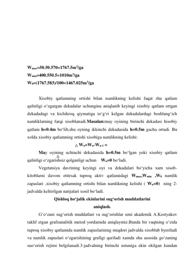  
 
 
 
 
 
Wmax=50.50.570=1767.5m3/ga 
Wmin=400.550.5=1010m3/ga 
W0=(1767.583)/100=1467.025m3/ga 
     
Xisobiy qatlamning ortishi bilan namlikning kelishi faqat shu qatlam 
qalinligi o‘zgargan dekadalar uchungina aniqlanib keyingi xisobiy qatlam ortgan 
dekadadagi va kichikroq qiymatiga to‘g‘ri kelgan dekadalardagi boshlang‘ich 
namliklarning farqi xisoblanadi.Masalan:may oyining birinchi dekadasi hisobiy 
qatlam h=0.4m bo‘lib,shu oyning ikkinchi dekadasida h=0.5m gacha ortadi. Bu 
xolda xisobiy qatlamning ortishi xisobiga namlikning kelishi: 
                                              Wn=Wn-Wn-1 =      
May oyining uchinchi dekadasida h=0.5m bo‘lgan yoki xisobiy qatlam 
qalinligi o‘zgarishsiz qolganligi uchun    Wn=0 bo‘ladi. 
Vegetatsiya davrining keyingi oyi va dekadalari bo‘yicha xam xisob-
kitoblarni davom ettirsak tuproq aktiv qatlamidagi Wmax,Wmin ,W0 namlik 
zapaslari ,xisobiy qatlamning ortishi bilan namlikning kelishi ( Wn=0)  ning 2-
jadvalda keltirilgan natijalari xosil bo‘ladi. 
Qishloq ho‘jalik ekinlarini sug‘orish muddatlarini 
aniqlash. 
G‘o‘zani sug‘orish muddatlari va sug‘orishlar soni akademik A.Kostyakov 
taklif etgan grafoanalitik metod yordamida aniqlaymiz.Bunda bir vaqtning o‘zida 
tuproq xisobiy qatlamida namlik zapaslarining miqdori jadvalda xisoblab byeriladi 
va namlik zapaslari o‘zgarishining grafigi quriladi xamda shu asosida go‘zaning 
suo‘orish rejimi belgilanadi.3-jadvalning birinchi ustuniga ekin ekilgan kundan 
