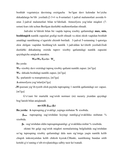boshlab vegetatsiya davrining oxirigacha  bo‘lgan davr kalendar bo‘yicha 
dekadalarga bo‘lib  yoziladi.(2-3-4 va 8-ustunlar) 1-jadval malumotlari asosida 6-
utun 2-jadval malumotlari bilan to‘ldiriladi. Atmosfyera yog‘inlar miqdori (7-
ustun) kurs ishi uchun Berilgan dastlabki malkmotlardan olinadi. 
 Jadvalni to‘ldirish bilan bir vaqtda tuproq xisobiy qatlamidagi max, min, 
boshlongich namlik zapaslari grafigi tuzib olinadi va ekini ekish vaqtidan boshlab 
amaldagi namlikning o‘zgarishi chizmb boriladi.  3-jadval 5-ustunning 1-qatoriga 
ekin ekilgan vaqtidan boshlang‘ich namlik 1-jadvaldan ko‘chirib yoziladi.Endi 
dastlabki dekadaning oxirida tuprov xisobiy qatlamidagi namlik zapasini 
quyidagicha aniqlash mumkin. 
                       W0=Wb-Tb+A+  W   
Bu yerda: 
W0 –xisobiy davr oxiridagi tuproq xisobiy qatlami namlik zapasi. [m3/ga] 
Wb –dekada boshidagi namlik zapasi, [m3/ga] 
Tb –parlanish va transpiratsiya, [m3/ga] 
A-atmosfyera yog‘inlari[m3/ga] 
W-paxtani yig‘ib-tyerib olish paytida tuproqning 1 metrlik qatlamidagi suv zapasi. 
[m3/ga]     
G‘o‘zani bir martalik sug‘orish normasi (m) nazariy jixatdan quyidagi 
bog‘lanish bilan aniqlanadi. 
 m=AH( βmax-β0) 
Bu yerda:  A-tuproqning g‘ovakligi ,xajmga nisbatan % xisobida. 
         βmax -tuproqning sug‘orishdan keyingi namligi,g‘ovaklikka nisbatan %  
xisobida. 
        β0  -sug‘orishdan oldin tuproqningnamligi ,g‘ovaklikka nisbat % xisobida. 
 ekinni bir galgi sug‘orish miqdori normalarining belgilashda sug‘orishdan 
so‘ng tuproqning xisobiy qatlamidagi dala nam sig‘imiga yaqin namlik kelib 
chiqish imkoniyatidan kelib chikish kyerak.CHunki, namlikning bundan ortib 
ketishi g‘o‘zaning o‘sib-rivojlanishiga salbiy tasir ko‘rsatadi. 
