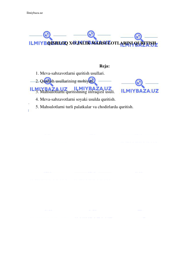 Ilmiybaza.uz 
 
 
 
 
QISHLOQ XO'JALIK MAHSULOTLARINI QURITISH 
 
 
Reja: 
1. Meva-sabzavotlarni quritish usullari.  
2. Quritish usullarining mohiyati.  
3. Mahsulotlarni quritishning infraqizil usuli. 
4. Meva-sabzavotlarni soyaki usulda quritish.  
5. Mahsulotlarni turli palatkalar va chodirlarda quritish.  
 
 
 
 
 
 
 
 
 
 
 
 
 
 
 
 
 
 
