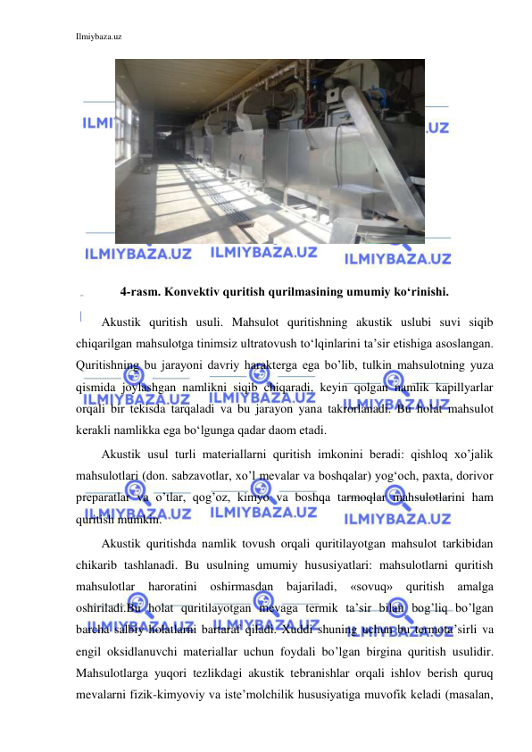 Ilmiybaza.uz 
 
 
 
 
 
 
 
 
 
 
 
4-rasm. Konvektiv quritish qurilmasining umumiy ko‘rinishi. 
Akustik quritish usuli. Mahsulot quritishning akustik uslubi suvi siqib 
chiqarilgan mahsulotga tinimsiz ultratovush to‘lqinlarini ta’sir etishiga asoslangan. 
Quritishning bu jarayoni davriy harakterga ega bo’lib, tulkin mahsulotning yuza 
qismida joylashgan namlikni siqib chiqaradi, keyin qolgan namlik kapillyarlar 
orqali bir tekisda tarqaladi va bu jarayon yana takrorlanadi. Bu holat mahsulot 
kerakli namlikka ega bo‘lgunga qadar daom etadi. 
Akustik usul turli materiallarni quritish imkonini beradi: qishloq xo’jalik 
mahsulotlari (don. sabzavotlar, xo’l mevalar va boshqalar) yog‘och, paxta, dorivor 
preparatlar va o’tlar, qog’oz, kimyo va boshqa tarmoqlar mahsulotlarini ham 
quritish mumkin. 
Akustik quritishda namlik tovush orqali quritilayotgan mahsulot tarkibidan 
chikarib tashlanadi. Bu usulning umumiy hususiyatlari: mahsulotlarni quritish 
mahsulotlar 
haroratini 
oshirmasdan 
bajariladi, 
«sovuq» 
quritish 
amalga 
oshiriladi.Bu holat quritilayotgan mevaga termik ta’sir bilan bog’liq bo’lgan 
barcha salbiy holatlarni bartaraf qiladi. Xuddi shuning uchun bu termota’sirli va 
engil oksidlanuvchi materiallar uchun foydali bo’lgan birgina quritish usulidir. 
Mahsulotlarga yuqori tezlikdagi akustik tebranishlar orqali ishlov berish quruq 
mevalarni fizik-kimyoviy va iste’molchilik hususiyatiga muvofik keladi (masalan, 
