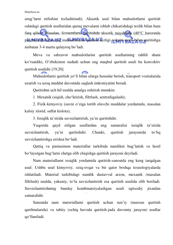 Ilmiybaza.uz 
 
urug’larni etilishini tezlashtiradi). Akustik usul bilan mahsulotlarni quritish 
odatdagi quritish usullaridan quruq mevalarni ishlab chikarishdagi tezlik bilan ham 
farq qiladi. Masalan, fermentlarni quritishda akustik maydonda (40°C haroratda 
parchalanib ketuvchi) mahsulotlarni quritish tezligi vakum usuli bilan quritishga 
nisbatan 3-4 marta qulayroq bo’ladi. 
Meva va sabzavot mahsulotlarini quritish usullarining tahlili shuni 
ko’rsatdiki, O’zbekiston xududi uchun eng maqbul quritish usuli bu konvektiv 
quritish usulidir [19,20]. 
Mahsulotlarni quritish yo‘li bilan ularga hossalar berish, transport vositalarida 
uzatish va uzoq muddat davomida saqlash imkoniyatini beradi. 
Quritishni uch hil usulda amalga oshirish mumkin: 
1. Mexanik (siqish, cho‘ktirish, filtrlash, sentrafugalash); 
2. Fizik-kimyoviy (suvni o‘ziga tortib oluvchi moddalar yordamida, masalan 
kalsiy xlorid, sulfat kislota); 
3. Issiqlik ta’sirida suvsizlantirish, ya’ni quritishdir. 
Yuqorida qayd etilgan usullardan eng samaralisi issiqlik ta’sirida 
suvsizlantirish, 
ya’ni 
quritishdir. 
Chunki, 
quritish 
jarayonida 
to‘liq 
suvsizlantirishga erishsa bo‘ladi. 
Qattiq va pastasimon materiallar tarkibida namlikni bug‘latish va hosil 
bo‘layotgan bug‘larni chetga olib chiqishga quritish jarayoni deyiladi. 
Nam materiallarni issiqlik yordamida quritish-sanoatda eng keng tarqalgan 
usul. Ushbu usul kimyoviy, oziq-ovqat va bir qator boshqa texnologiyalarda 
ishlatiladi. Material tarkibidagi namlik dastavval arzon, mexanik (masalan 
filtrlash) usulda, yakuniy, to‘la suvsizlantirish esa quritish usulida olib boriladi. 
Suvsizlantirishning 
bunday 
kombinatsiyalashgan 
usuli 
iqtisodiy 
jixatdan 
samaralidir. 
Sanoatda nam materiallarni quritish uchun sun’iy (maxsus quritish 
qurilmalarida) va tabiiy (ochiq havoda quritish-juda davomiy jarayon) usullar 
qo‘llaniladi. 
