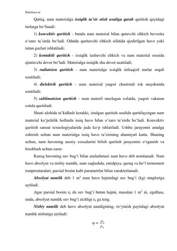 Ilmiybaza.uz 
 
Qattiq, nam materialga issiqlik ta’sir etish usuliga qarab quritish quyidagi 
turlarga bo‘linadi: 
1) konvektiv quritish - bunda nam material bilan qutuvchi eltkich bevosita 
o‘zaro ta’sirda bo‘ladi. Odatda qurituvchi eltkich sifatida qizdirilgan havo yoki 
tutun gazlari ishlatiladi; 
2) kontaktli quritish - issiqlik tashuvchi eltkich va nam material orasida 
ajratuvchi devor bo‘ladi. Materialga issiqlik shu devor uzatiladi; 
3) radiatsion quritish - nam materialga issiqlik infraqizil nurlar orqali 
uzutiladi; 
4) dielektrik quritish - nam material yuqori chastotali tok maydonida 
uzutiladi; 
5) sublimatsion quritish - nam materil muzlagan xolatda, yuqori vakuum 
ostida quritiladi. 
Shuni alohida ta’kidlash kerakki, istalgan quritish usulida quritilayotgan nam 
material ko‘pchilik hollarda issiq havo bilan o‘zaro ta’sirda bo‘ladi. Konvektiv 
quritish sanoat texnologiyalarida juda ko‘p ishlatiladi. Ushbu jarayonni amalga 
oshirish uchun nam materialga issiq havo ta’sirining ahamiyati katta. Shuning 
uchun, nam havoning asosiy xossalarini bilish quritish jarayonini o‘rganish va 
hisoblash uchun zarur. 
Kuruq havoning suv bug‘i bilan aralashmasi nam havo deb nomlanadi. Nam 
havo absolyut va nisbiy namlik, nam saqlashda, entalpiya, quruq va ho‘l termometr 
temperaturalari, parsial bosim kabi parametrlar bilan xarakterlanadi. 
Absolyut namlik deb 1 m3 nam havo hajmidagi suv bug‘i (kg) miqdoriga 
aytiladi. 
Agar parsial bosim rb da suv bug‘i butun hajmi, masalan 1 m3 ni, egallasa, 
unda, absolyut namlik suv bug‘i zichligi rb ga teng. 
Nisbiy namlik deb havo absolyut namligining, to‘yinish paytidagi absolyut 
namlik nisbatiga aytiladi: 
φ = 
m
6  
