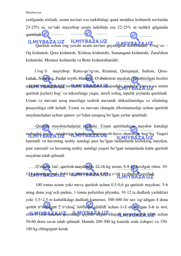 Ilmiybaza.uz 
 
yetilganda teriladi, uzum navlari esa tarkibidagi qand moddasi kishmish navlarida 
23-25% ni, xo‘raki mayizbop uzum tarkibida esa 22-23% ni tashkil qilganida 
quritiladi. 
 Quritish uchun eng yaxshi uzum navlari quyidagilar hisoblanadi: Urug‘siz – 
Oq kishmish, Qora kishmish, Xishrau kishmishi, Samarqand kishmishi, Zarafshon 
kishmishi, Mramor kishmishi va Botir kishmishlaridir;  
Urug‘li  mayizbop: Katta-qo‘rg‘on, Rizamat, Qorajanjal, Sultoni, Qora-
kaltak, Nimrang, Pushti toyifi, Husayni, O‘zbekiston muskati. Yetishtirilgan hosilni 
quritish maydonlariga tashishni qisqartirish maqsadida punktlar (meva va uzum 
quritish joylari) bog‘ va tokzorlarga yaqin, atrofi ochiq, tepalik joylarda quritiladi. 
Uzum va mevani uzoq masofaga tashish mexanik shikastlanishga va sifatining 
pasayishiga olib keladi. Uzum va mevani changda ifloslanmasligi uchun quritish 
maydonchalari uchun qatnov yo‘lidan uzoqroq bo‘lgan yerlar ajratiladi. 
 Quritish maydonchalarini tuzilishi. Uzum quritiladigan maydon kattaligi 
mahsulot turiga, miqdoriga hamda tumanning ob-havo sharoitiga bog‘liq. Yuqori 
haroratli va havoning nisbiy namligi past bo‘lgan tumanlarda kichikroq maydon, 
past xaroratli va havoning nisbiy namligi yuqori bo‘lgan tumanlarda katta quritish 
maydoni talab qilinadi. 
 O‘rtacha 1m2. quritish maydoniga 12-16 kg uzum, 6-8 kg kesilgan olma, 10-
12 kg kesilgan nok, 8-10 kg gilos va olcha, 6-8 kg o‘rik va shaftoli yoyiladi. 
 100 tonna uzum yoki meva quritish uchun 0,5-0,6 ga quritish maydoni, 5-6 
ming dona yog‘och padnis, 1 tonna polietilen plyonka, 10-12 ta dudlash yashiklari 
yoki 3,5×2,5 m kattalikdagi dudlash kamerasi, 300-400 litr suv sig‘adigan 4 dona 
qozon o‘rnatilgan 2 o‘choq, sortlarga ajratish uchun 1×5 m bo‘lgan 5-6 ta stol, 
olxo‘ri yoki uzumni qozondagi qaynab turgan ishqorli suvga botirib olish uchun 
50-60 dona savat talab qilinadi. Hamda 200-300 kg kaustik soda (ishqor) va 150-
180 kg oltingugurt kerak. 
