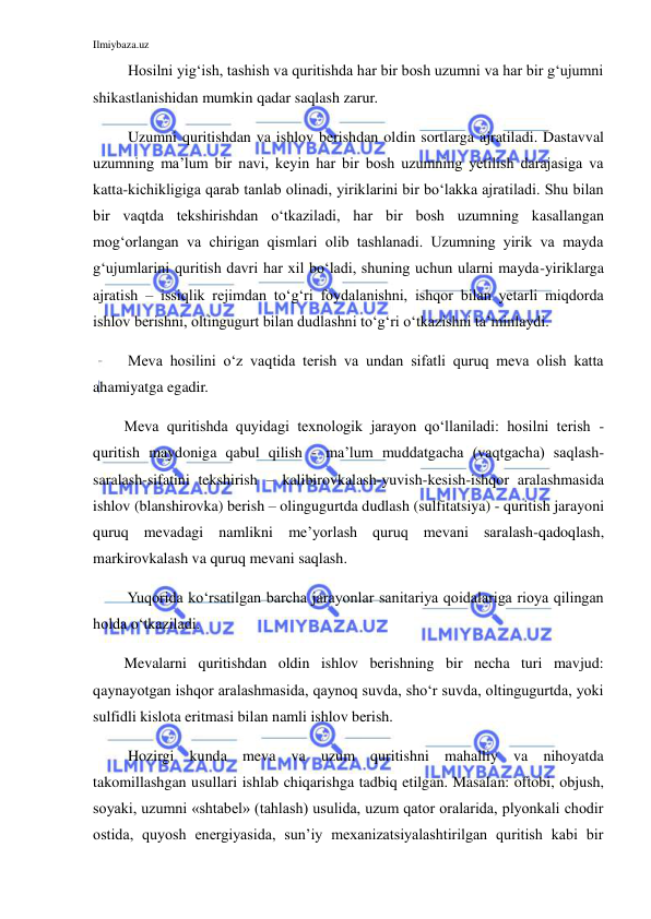 Ilmiybaza.uz 
 
 Hosilni yig‘ish, tashish va quritishda har bir bosh uzumni va har bir g‘ujumni 
shikastlanishidan mumkin qadar saqlash zarur. 
 Uzumni quritishdan va ishlov berishdan oldin sortlarga ajratiladi. Dastavval 
uzumning ma’lum bir navi, keyin har bir bosh uzumning yetilish darajasiga va 
katta-kichikligiga qarab tanlab olinadi, yiriklarini bir bo‘lakka ajratiladi. Shu bilan 
bir vaqtda tekshirishdan o‘tkaziladi, har bir bosh uzumning kasallangan 
mog‘orlangan va chirigan qismlari olib tashlanadi. Uzumning yirik va mayda 
g‘ujumlarini quritish davri har xil bo‘ladi, shuning uchun ularni mayda-yiriklarga 
ajratish – issiqlik rejimdan to‘g‘ri foydalanishni, ishqor bilan yetarli miqdorda 
ishlov berishni, oltingugurt bilan dudlashni to‘g‘ri o‘tkazishni ta’minlaydi. 
 Meva hosilini o‘z vaqtida terish va undan sifatli quruq meva olish katta 
ahamiyatga egadir. 
Meva quritishda quyidagi texnologik jarayon qo‘llaniladi: hosilni terish - 
quritish maydoniga qabul qilish - ma’lum muddatgacha (vaqtgacha) saqlash-
saralash-sifatini tekshirish – kalibirovkalash-yuvish-kesish-ishqor aralashmasida 
ishlov (blanshirovka) berish – olingugurtda dudlash (sulfitatsiya) - quritish jarayoni 
quruq mevadagi namlikni me’yorlash quruq mevani saralash-qadoqlash, 
markirovkalash va quruq mevani saqlash. 
 Yuqorida ko‘rsatilgan barcha jarayonlar sanitariya qoidalariga rioya qilingan 
holda o‘tkaziladi. 
Mevalarni quritishdan oldin ishlov berishning bir necha turi mavjud: 
qaynayotgan ishqor aralashmasida, qaynoq suvda, sho‘r suvda, oltingugurtda, yoki 
sulfidli kislota eritmasi bilan namli ishlov berish. 
 Hozirgi kunda meva va uzum quritishni mahalliy va nihoyatda 
takomillashgan usullari ishlab chiqarishga tadbiq etilgan. Masalan: oftobi, objush, 
soyaki, uzumni «shtabel» (tahlash) usulida, uzum qator oralarida, plyonkali chodir 
ostida, quyosh energiyasida, sun’iy mexanizatsiyalashtirilgan quritish kabi bir 
