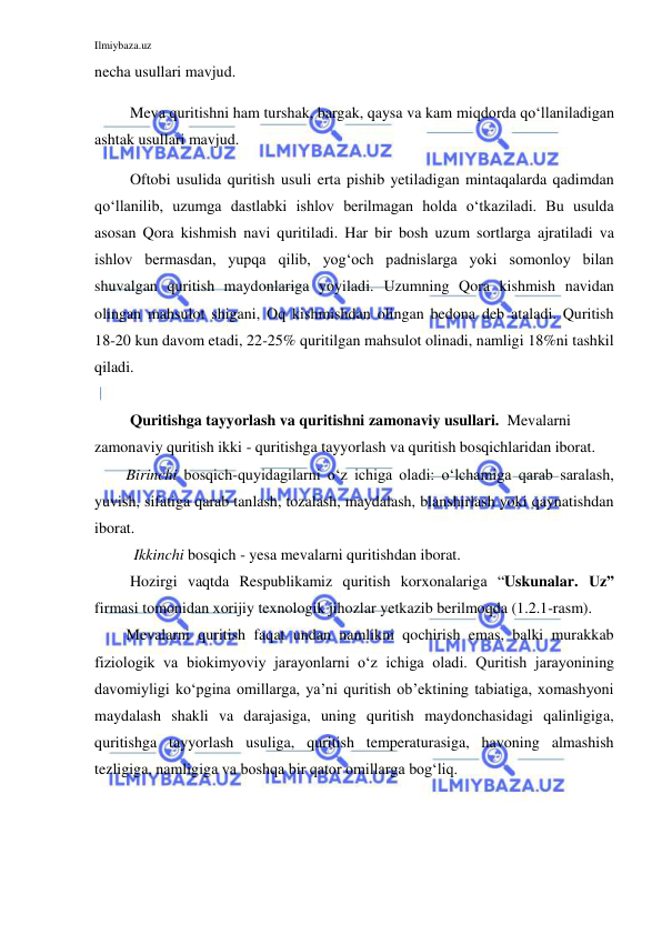 Ilmiybaza.uz 
 
necha usullari mavjud. 
 Meva quritishni ham turshak, bargak, qaysa va kam miqdorda qo‘llaniladigan 
ashtak usullari mavjud. 
 Oftobi usulida quritish usuli erta pishib yetiladigan mintaqalarda qadimdan 
qo‘llanilib, uzumga dastlabki ishlov berilmagan holda o‘tkaziladi. Bu usulda 
asosan Qora kishmish navi quritiladi. Har bir bosh uzum sortlarga ajratiladi va 
ishlov bermasdan, yupqa qilib, yog‘och padnislarga yoki somonloy bilan 
shuvalgan quritish maydonlariga yoyiladi. Uzumning Qora kishmish navidan 
olingan mahsulot shigani, Oq kishmishdan olingan bedona deb ataladi. Quritish 
18-20 kun davom etadi, 22-25% quritilgan mahsulot olinadi, namligi 18%ni tashkil 
qiladi. 
 
 Quritishga tayyorlash va quritishni zamonaviy usullari.  Mevalarni 
zamonaviy quritish ikki - quritishga tayyorlash va quritish bosqichlaridan iborat.  
Birinchi bosqich-quyidagilarni o‘z ichiga oladi: o‘lchamiga qarab saralash, 
yuvish, sifatiga qarab tanlash, tozalash, maydalash, blanshirlash yoki qaynatishdan 
iborat. 
  Ikkinchi bosqich - yesa mevalarni quritishdan iborat. 
 Hozirgi vaqtda Respublikamiz quritish korxonalariga “Uskunalar. Uz” 
firmasi tomonidan xorijiy texnologik jihozlar yetkazib berilmoqda (1.2.1-rasm).  
Mevalarni quritish faqat undan namlikni qochirish emas, balki murakkab 
fiziologik va biokimyoviy jarayonlarni o‘z ichiga oladi. Quritish jarayonining 
davomiyligi ko‘pgina omillarga, ya’ni quritish ob’ektining tabiatiga, xomashyoni 
maydalash shakli va darajasiga, uning quritish maydonchasidagi qalinligiga, 
quritishga tayyorlash usuliga, quritish temperaturasiga, havoning almashish 
tezligiga, namligiga va boshqa bir qator omillarga bog‘liq. 
  
