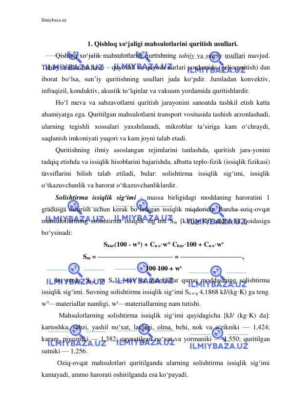 Ilmiybaza.uz 
 
 
1. Qishloq xo‘jaligi mahsulotlarini quritish usullari. 
Qishloq xo‘jalik mahsulotlarini qurtishning tabiiy va sun’iy usullari mavjud. 
Tabiiy usullar bu havo – quyoshli va quyosh nurlari yordamida (gelioquritish) dan 
iborat bo‘lsa, sun’iy quritishning usullari juda ko‘pdir. Jumladan konvektiv, 
infraqizil, konduktiv, akustik to‘lqinlar va vakuum yordamida quritishlardir. 
Ho‘l meva va sabzavotlarni quritish jarayonini sanoatda tashkil etish katta 
ahamiyatga ega. Quritilgan mahsulotlarni transport vositasida tashish arzonlashadi, 
ularning tegishli xossalari yaxshilanadi, mikroblar ta’siriga kam o‘chraydi, 
saqlanish imkoniyati yuqori va kam joyni talab etadi. 
Quritishning ilmiy asoslangan rejimlarini tanlashda, quritish jara-yonini 
tadqiq etishda va issiqlik hisoblarini bajarishda, albatta teplo-fizik (issiqlik fizikasi) 
tavsiflarini bilish talab etiladi, bular: solishtirma issiqlik sig‘imi, issiqlik 
o‘tkazuvchanlik va harorat o‘tkazuvchanliklardir. 
Solishtirma issiqlik sig‘imi - massa birligidagi moddaning haroratini 1 
gradusga oshirish uchun kerak bo‘ladigan issiqlik miqdoridir. Barcha oziq-ovqat 
mahsulotlarining solishtirma issiqlik sig‘imi Sm [kJ/(kg·K)] additivlik qoidasiga 
bo‘ysinadi:  
 Skur(100 - w°) + Cn o·w° Ckur·100 + Cn o·ws  
 Sm = ——————————— = —————————‚ 
 100 100 + ws 
bu yerda, Skur va Sn o—suv va materiallar quruq moddasining solishtirma 
issiqlik sig‘imi. Suvning solishtirma issiqlik sig‘imi Sn o q 4,1868 kJ/(kg·K) ga teng. 
w°—materiallar namligi, ws—materiallarning nam tutishi. 
  Mahsulotlarning solishtirma issiqlik sig‘imi quyidagicha [kJ/ (kg·K) da]: 
kartoshka, sabzi, yashil no‘xat, lavlagi, olma, behi, nok va o‘rikniki — 1,424; 
karam, piyozniki — 1,382; qaynatilgan no‘xat va yormaniki — 1,550; quritilgan 
sutniki — 1,256. 
 Oziq-ovqat mahsulotlari quritilganda ularning solishtirma issiqlik sig‘imi 
kamayadi, ammo harorati oshirilganda esa ko‘payadi. 
