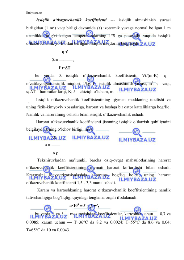 Ilmiybaza.uz 
 
 Issiqlik o‘tkazuvchanlik koeffitsienti --- issiqlik almashinish yuzasi 
birligidan (1 m2) vaqt birligi davomida () izotermik yuzaga normal bo‘lgan 1 m 
uzunlikka to‘g‘ri kelgan temperaturalarning 1S ga pasayishi vaqtida issiqlik 
o‘tkazuvchanlik yo‘li bilan berilgan issiqlik miqdorini belgilaydi: 
                         q· 
                  
                      f·· 
bu 
yerda, 
issiqlik o‘tkazuvchanlik 
koeffitsienti, 
Vtm·K); 
q—
o‘zatilayotgan issiqlik miqdori, J/kg; f—issiqlik almashinish yuzasi, m2; vaqt, 
s; haroratlar farqi, K; —chiziqli o‘lcham, m. 
 Issiqlik o‘tkazuvchanlik koeffitsientining qiymati moddaning tuzilishi va 
uning fizik-kimyoviy xossalariga, harorat va boshqa bir qator kattaliklarga bog‘liq. 
Namlik va haroratning oshishi bilan issiqlik o‘tkazuvchanlik oshadi. 
 Harorat o‘tkazuvchanlik koeffitsienti jismning issiqlik o‘tkazish qobiliyatini 
belgilaydi. Uning o‘lchov birligi, m2/s. 
                   
         a = —— 
                 s  
  Tekshiruvlardan ma’lumki, barcha oziq-ovqat mahsulotlarining harorat 
o‘tkazuvchanlik koeffitsientining qiymati harorat ko‘tarilishi bilan oshadi. 
Kraxmalni kleysterizatsiyalashda haroratga bog‘liq holda, uning harorat 
o‘tkazuvchanlik koeffitsienti 1,5 - 3,3 marta oshadi.  
  Karam va kartoshkaning harorat o‘tkazuvchanlik koeffitsientining namlik 
tutivchanligiga bog‘liqligi quyidagi tenglama orqali ifodalanadi: 
                                a·108 ·ws, 
bu yerda,  va   mos ravishdagi koeffitsientlar, kartoshka uchun  8,7 va 
0,0085; karam uchun  TC da 8,2 va 0,0024; T55C da 8,6 va 0,04; 
T65C da 10 va 0,0043. 
