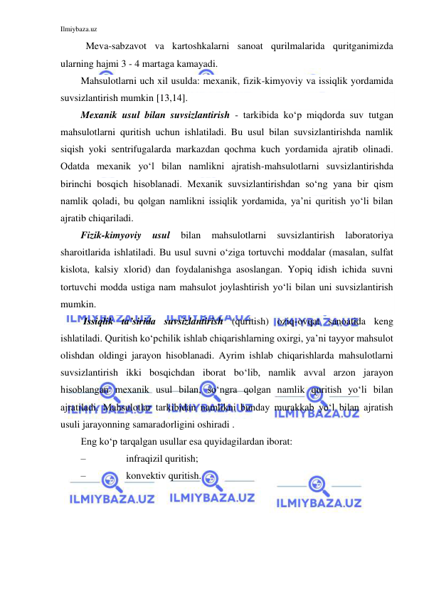 Ilmiybaza.uz 
 
  Meva-sabzavot va kartoshkalarni sanoat qurilmalarida quritganimizda 
ularning hajmi 3 - 4 martaga kamayadi. 
Mahsulotlarni uch xil usulda: mexanik, fizik-kimyoviy va issiqlik yordamida 
suvsizlantirish mumkin [13,14]. 
Mexanik usul bilan suvsizlantirish - tarkibida ko‘p miqdorda suv tutgan 
mahsulotlarni quritish uchun ishlatiladi. Bu usul bilan suvsizlantirishda namlik 
siqish yoki sentrifugalarda markazdan qochma kuch yordamida ajratib olinadi. 
Odatda mexanik yo‘l bilan namlikni ajratish-mahsulotlarni suvsizlantirishda 
birinchi bosqich hisoblanadi. Mexanik suvsizlantirishdan so‘ng yana bir qism 
namlik qoladi, bu qolgan namlikni issiqlik yordamida, ya’ni quritish yo‘li bilan 
ajratib chiqariladi. 
Fizik-kimyoviy 
usul 
bilan 
mahsulotlarni 
suvsizlantirish 
laboratoriya 
sharoitlarida ishlatiladi. Bu usul suvni o‘ziga tortuvchi moddalar (masalan, sulfat 
kislota, kalsiy xlorid) dan foydalanishga asoslangan. Yopiq idish ichida suvni 
tortuvchi modda ustiga nam mahsulot joylashtirish yo‘li bilan uni suvsizlantirish 
mumkin. 
 Issiqlik ta’sirida suvsizlantirish (quritish) oziq-ovqat sanoatida keng 
ishlatiladi. Quritish ko‘pchilik ishlab chiqarishlarning oxirgi, ya’ni tayyor mahsulot 
olishdan oldingi jarayon hisoblanadi. Ayrim ishlab chiqarishlarda mahsulotlarni 
suvsizlantirish ikki bosqichdan iborat bo‘lib, namlik avval arzon jarayon 
hisoblangan mexanik usul bilan, so‘ngra qolgan namlik quritish yo‘li bilan 
ajratiladi. Mahsulotlar tarkibidan namlikni bunday murakkab yo‘l bilan ajratish 
usuli jarayonning samaradorligini oshiradi . 
Eng ko‘p tarqalgan usullar esa quyidagilardan iborat: 
– 
infraqizil quritish; 
– 
konvektiv quritish. 
