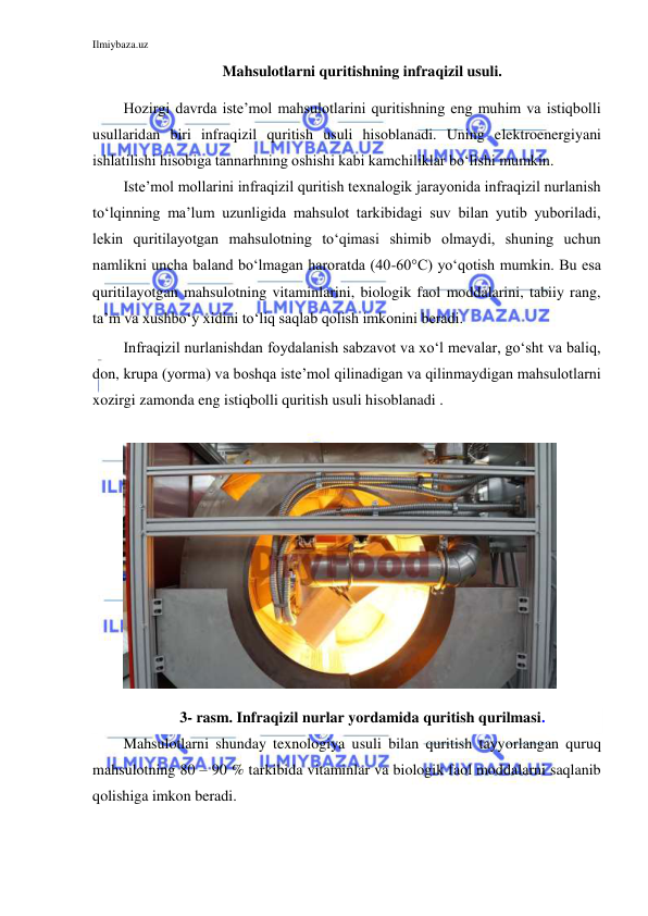 Ilmiybaza.uz 
 
Mahsulotlarni quritishning infraqizil usuli. 
Hozirgi davrda iste’mol mahsulotlarini quritishning eng muhim va istiqbolli 
usullaridan biri infraqizil quritish usuli hisoblanadi. Uning elektroenergiyani 
ishlatilishi hisobiga tannarhning oshishi kabi kamchiliklar bo‘lishi mumkin.  
Iste’mol mollarini infraqizil quritish texnalogik jarayonida infraqizil nurlanish 
to‘lqinning ma’lum uzunligida mahsulot tarkibidagi suv bilan yutib yuboriladi, 
lekin quritilayotgan mahsulotning to‘qimasi shimib olmaydi, shuning uchun 
namlikni uncha baland bo‘lmagan haroratda (40-60°С) yo‘qotish mumkin. Bu esa 
quritilayotgan mahsulotning vitaminlarini, biologik faol moddalarini, tabiiy rang, 
ta’m va xushbo‘y xidini to‘liq saqlab qolish imkonini beradi. 
Infraqizil nurlanishdan foydalanish sabzavot va xo‘l mevalar, go‘sht va baliq, 
don, krupa (yorma) va boshqa iste’mol qilinadigan va qilinmaydigan mahsulotlarni 
xozirgi zamonda eng istiqbolli quritish usuli hisoblanadi . 
 
 
3- rasm. Infraqizil nurlar yordamida quritish qurilmasi. 
Mahsulotlarni shunday texnologiya usuli bilan quritish tayyorlangan quruq 
mahsulotning 80 – 90 % tarkibida vitaminlar va biologik faol moddalarni saqlanib 
qolishiga imkon beradi. 
