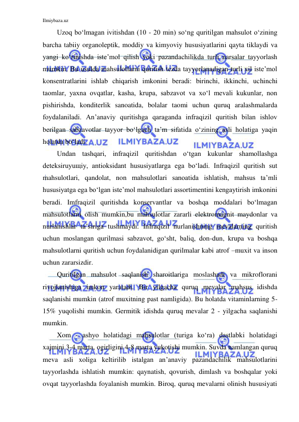 Ilmiybaza.uz 
 
Uzoq bo‘lmagan ivitishdan (10 - 20 min) so‘ng quritilgan mahsulot o‘zining 
barcha tabiiy organoleptik, moddiy va kimyoviy hususiyatlarini qayta tiklaydi va 
yangi ko‘rinishda iste’mol qilish yoki pazandachilikda turli narsalar tayyorlash 
mumkin. Bu usulda mahsulotlarni quritish tezda tayyorlanadigan turli xil iste’mol 
konsentratlarini ishlab chiqarish imkonini beradi: birinchi, ikkinchi, uchinchi 
taomlar, yaxna ovqatlar, kasha, krupa, sabzavot va xo‘l mevali kukunlar, non 
pishirishda, konditerlik sanoatida, bolalar taomi uchun quruq aralashmalarda 
foydalaniladi. An’anaviy quritishga qaraganda infraqizil quritish bilan ishlov 
berilgan sabzavotlar tayyor bo‘lgach ta’m sifatida o‘zining asli holatiga yaqin 
holatda bo‘ladi. 
Undan tashqari, infraqizil quritishdan o‘tgan kukunlar shamollashga 
deteksiruyuщiy, antioksidant hususiyatlarga ega bo‘ladi. Infraqizil quritish sut 
mahsulotlari, qandolat, non mahsulotlari sanoatida ishlatish, mahsus ta’mli 
hususiyatga ega bo‘lgan iste’mol mahsulotlari assortimentini kengaytirish imkonini 
beradi. Imfraqizil quritishda konservantlar va boshqa moddalari bo‘lmagan 
mahsulotlarni olish mumkin,bu mahsulotlar zararli elektromagnit maydonlar va 
nurlanishlar ta’siriga tushmaydi. Infraqizil nurlanishning mevalarning quritish 
uchun moslangan qurilmasi sabzavot, go‘sht, baliq, don-dun, krupa va boshqa 
mahsulotlarni quritish uchun foydalanidigan qurilmalar kabi atrof –muxit va inson 
uchun zararsizdir. 
Quritilgan mahsulot saqlanish sharoitlariga moslashadi va mikroflorani 
rivojlanishiga imkon yaratadi. Bir yilgacha quruq mevalar mahsus idishda 
saqlanishi mumkin (atrof muxitning past namligida). Bu holatda vitaminlarning 5-
15% yuqolishi mumkin. Germitik idishda quruq mevalar 2 - yilgacha saqlanishi 
mumkin.  
Xom - ashyo holatidagi mahsulotlar (turiga ko‘ra) dastlabki holatidagi 
xajmini 3-4 marta, ogirligini 4-8 marta yukotishi mumkin. Suvda namlangan quruq 
meva asli xoliga keltirilib istalgan an’anaviy pazandachilik mahsulotlarini 
tayyorlashda ishlatish mumkin: qaynatish, qovurish, dimlash va boshqalar yoki 
ovqat tayyorlashda foyalanish mumkin. Biroq, quruq mevalarni olinish hususiyati 
