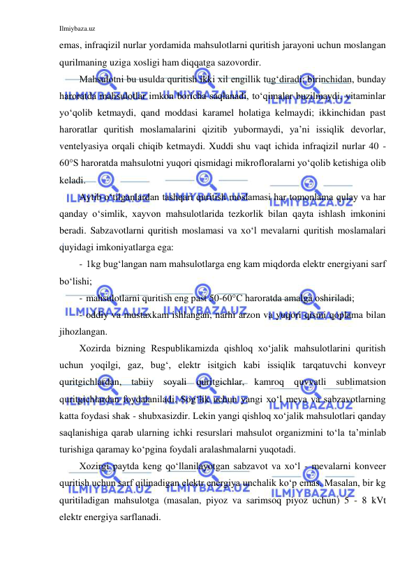 Ilmiybaza.uz 
 
emas, infraqizil nurlar yordamida mahsulotlarni quritish jarayoni uchun moslangan 
qurilmaning uziga xosligi ham diqqatga sazovordir. 
Mahsulotni bu usulda quritish ikki xil engillik tug‘diradi: birinchidan, bunday 
haroratda mahsulotlar imkon boricha saqlanadi, to‘qimalar buzilmaydi, vitaminlar 
yo‘qolib ketmaydi, qand moddasi karamel holatiga kelmaydi; ikkinchidan past 
haroratlar quritish moslamalarini qizitib yubormaydi, ya’ni issiqlik devorlar, 
ventelyasiya orqali chiqib ketmaydi. Xuddi shu vaqt ichida infraqizil nurlar 40 - 
60°S haroratda mahsulotni yuqori qismidagi mikrofloralarni yo‘qolib ketishiga olib 
keladi. 
Aytib o‘tilganlardan tashqari quritish moslamasi har tomonlama qulay va har 
qanday o‘simlik, xayvon mahsulotlarida tezkorlik bilan qayta ishlash imkonini 
beradi. Sabzavotlarni quritish moslamasi va xo‘l mevalarni quritish moslamalari 
quyidagi imkoniyatlarga ega: 
- 1kg bug‘langan nam mahsulotlarga eng kam miqdorda elektr energiyani sarf 
bo‘lishi; 
- mahsulotlarni quritish eng past 50-60°C haroratda amalga oshiriladi; 
- oddiy va mustaxkam ishlangan, narhi arzon va yuqori qismi qoplama bilan 
jihozlangan. 
Xozirda bizning Respublikamizda qishloq xo‘jalik mahsulotlarini quritish 
uchun yoqilgi, gaz, bug‘, elektr isitgich kabi issiqlik tarqatuvchi konveyr 
quritgichlardan, tabiiy soyali quritgichlar, kamroq quvvatli sublimatsion 
quritgichlardan foydalaniladi. Sog‘lik uchun yangi xo‘l meva va sabzavotlarning 
katta foydasi shak - shubxasizdir. Lekin yangi qishloq xo‘jalik mahsulotlari qanday 
saqlanishiga qarab ularning ichki resurslari mahsulot organizmini to‘la ta’minlab 
turishiga qaramay ko‘pgina foydali aralashmalarni yuqotadi. 
Xozirgi paytda keng qo‘llanilayotgan sabzavot va xo‘l - mevalarni konveer 
quritish uchun sarf qilinadigan elektr energiya unchalik ko‘p emas. Masalan, bir kg 
quritiladigan mahsulotga (masalan, piyoz va sarimsoq piyoz uchun) 5 - 8 kVt 
elektr energiya sarflanadi. 
