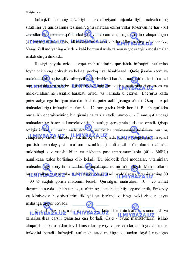 Ilmiybaza.uz 
 
Infraqizil usulning afzalligi - texnalogiyani tejamkorligi, mahsulotning 
sifatliligi va quritishning tezligidir. Shu jihatdan oxirgi yillar Rossiyaning har - xil 
zavodlarida sanoatda qo‘llaniladigan va tebranma quritgich ishlab chiqaradigan 
(«Feruza», «Rus taomi», «Russkaya trapeza») kabilar, Ukrainaning «Sadochek», 
Yangi Zellandiyaning «Izidri» kabi korxonalarida zamonaviy quritgich moslamalar 
ishlab chiqarilmokda. 
Hozirgi paytda oziq – ovqat mahsulotlarini quritishda infraqizil nurlardan 
foydalanish eng dolzarb va keljagi porloq usul hisoblanadi. Qatiq jismlar atom va 
molekulalarining issiqlik infraqizil quritish shkafi harakati natijasida ular infraqizil 
nur taratishiga sabab bo‘ladi. Infraqizil nurlarni yutish natijasida jism atom va 
molekulalarining issiqlik harakati ortadi va natijada u qiziydi. Energiya katta 
potensialga ega bo‘lgan jismdan kichik potensiallli jismga o‘tadi. Oziq - ovqat 
mahsulotlariga infraqizil nurlar 6 – 12 mm gacha kirib boradi. Bu chuqurlikka 
nurlanish energiyasining bir qismigina ta’sir etadi, ammo 6 - 7 mm qatlamdagi 
mahsulotning harorati konvektiv isitish usuliga qaraganda juda tez ortadi. Qisqa 
to‘lqin infraqizil nurlar mahsulotning molekular strukturasiga ta’siri va nurning 
chuqurroq kirishi hisobiga kuchliroq ta’sir qiladi. Oziq - ovqatlarni infraqizil 
quritish texnologiyasi, ma’lum uzunlikdagi infraqizil to‘lqinlarni mahsulot 
tarkibidagi suv yutishi bilan va nisbatan past temperaturalarda (40 - 600°C) 
namlikdan xalos bo‘lishga olib keladi. Bu biologik faol moddalar, vitaminlar, 
mahsulotning tabiiy ta’mi va hidini saqlab qolinishini ta’minlaydi. Mahsulotlarni 
bu usul bilan quritish ular tarkibidagi biologik faol moddalar va vitaminlarning 80 
- 90 % saqlab qolish imkonini beradi. Quritilgan mahsulotni 10 - 20 minut 
davomida suvda ushlab tursak, u o‘zining dastlabki tabiiy organoleptik, fizikaviy 
va kimiyoviy hususiyatlarini tiklaydi va iste’mol qilishga yoki chuqur qayta 
ishlashga tayyor bo‘ladi. 
Quritishning bu usulida olingan meva kukunlari antioksidant, shamollash va 
zaharlanishga qarshi xususitga ega bo‘ladi. Oziq - ovqat mahsulotlarini ishlab 
chiqarishda bu usuldan foydalanish kimiyoviy konservantlardan foydalanmaslik 
imkonini beradi. Infraqizil nurlanish atrof muhitga va undan foydalanayotgan 
