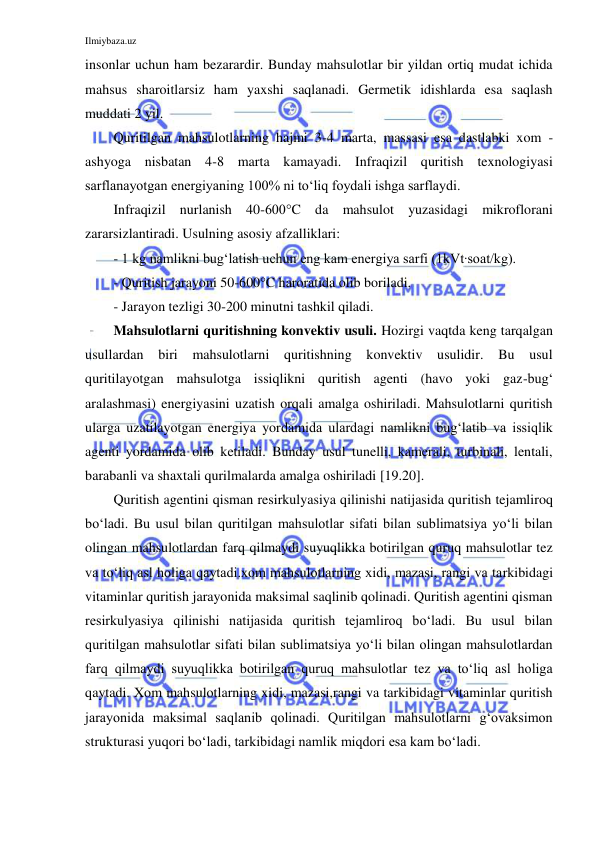 Ilmiybaza.uz 
 
insonlar uchun ham bezarardir. Bunday mahsulotlar bir yildan ortiq mudat ichida 
mahsus sharoitlarsiz ham yaxshi saqlanadi. Germetik idishlarda esa saqlash 
muddati 2 yil.  
Quritilgan mahsulotlarning hajmi 3-4 marta, massasi esa dastlabki xom - 
ashyoga nisbatan 4-8 marta kamayadi. Infraqizil quritish texnologiyasi 
sarflanayotgan energiyaning 100% ni to‘liq foydali ishga sarflaydi. 
Infraqizil nurlanish 40-600°C da mahsulot yuzasidagi mikroflorani 
zararsizlantiradi. Usulning asosiy afzalliklari: 
- 1 kg namlikni bug‘latish uchun eng kam energiya sarfi (1kVt∙soat/kg).  
- Quritish jarayoni 50-600°C haroratida olib boriladi. 
- Jarayon tezligi 30-200 minutni tashkil qiladi.  
Mahsulotlarni quritishning konvektiv usuli. Hozirgi vaqtda keng tarqalgan 
usullardan biri mahsulotlarni quritishning konvektiv usulidir. Bu usul 
quritilayotgan mahsulotga issiqlikni quritish agenti (havo yoki gaz-bug‘ 
aralashmasi) energiyasini uzatish orqali amalga oshiriladi. Mahsulotlarni quritish 
ularga uzatilayotgan energiya yordamida ulardagi namlikni bug‘latib va issiqlik 
agenti yordamida olib ketiladi. Bunday usul tunelli, kamerali, turbinali, lentali, 
barabanli va shaxtali qurilmalarda amalga oshiriladi [19.20]. 
Quritish agentini qisman resirkulyasiya qilinishi natijasida quritish tejamliroq 
bo‘ladi. Bu usul bilan quritilgan mahsulotlar sifati bilan sublimatsiya yo‘li bilan 
olingan mahsulotlardan farq qilmaydi suyuqlikka botirilgan quruq mahsulotlar tez 
va to‘liq asl holiga qaytadi.xom mahsulotlarning xidi, mazasi, rangi va tarkibidagi 
vitaminlar quritish jarayonida maksimal saqlinib qolinadi. Quritish agentini qisman 
resirkulyasiya qilinishi natijasida quritish tejamliroq bo‘ladi. Bu usul bilan 
quritilgan mahsulotlar sifati bilan sublimatsiya yo‘li bilan olingan mahsulotlardan 
farq qilmaydi suyuqlikka botirilgan quruq mahsulotlar tez va to‘liq asl holiga 
qaytadi. Xom mahsulotlarning xidi, mazasi,rangi va tarkibidagi vitaminlar quritish 
jarayonida maksimal saqlanib qolinadi. Quritilgan mahsulotlarni g‘ovaksimon 
strukturasi yuqori bo‘ladi, tarkibidagi namlik miqdori esa kam bo‘ladi.  
 
