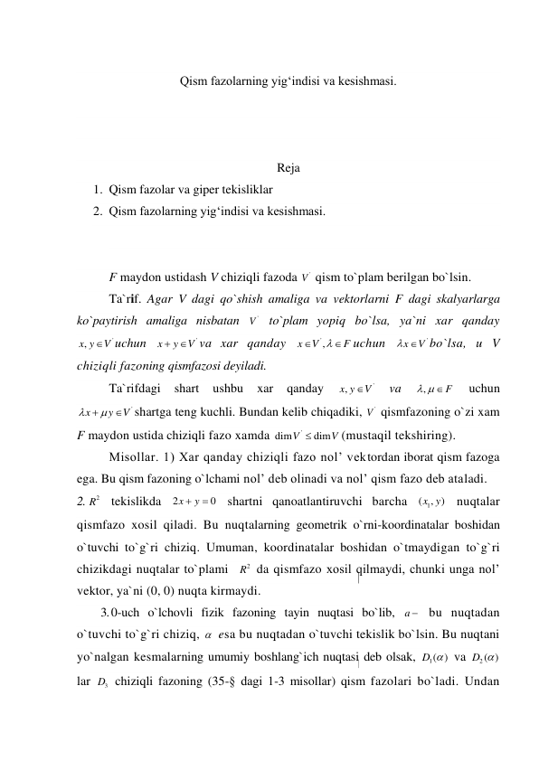  
Qism fazolarning yig‘indisi va kesishmasi. 
 
 
 
Reja 
1. Qism fazolar va giper tekisliklar 
2. Qism fazolarning yig‘indisi va kesishmasi.  
 
 
F maydon ustidash V chiziqli fazoda 
'
V  qism to`plam berilgan bo`lsin. 
Ta`rif. Agar V dagi qo`shish amaliga va vektorlarni F dagi skalyarlarga 
ko`paytirish amaliga nisbatan 
'
V  to`plam yopiq bo`lsa, ya`ni xar qanday 
'
,x y
V
uchun 
'
x
y
V


va xar qanday 
',
x
V
F



uchun 
'
x
 V
bo`lsa, u V 
chiziqli fazoning qismfazosi deyiladi. 
Ta`rifdagi 
shart 
ushbu 
xar 
qanday 
'
,x y
V
 
va 
,
   F
 
uchun 
'
x
y
V

 

shartga teng kuchli. Bundan kelib chiqadiki, 
'
V  qismfazoning o`zi xam 
F maydon ustida chiziqli fazo xamda 
'
dim
dim
V
V

(mustaqil tekshiring). 
Misollar. 1) Xar qanday chiziqli fazo nol’ vektordan iborat qism fazoga 
ega. Bu qism fazoning o`lchami nol’ deb olinadi va nol’ qism fazo deb ataladi. 
2. 
2
R  tekislikda 2
0
x
 y
  shartni qanoatlantiruvchi barcha 
1
( , )
x y  nuqtalar 
qismfazo xosil qiladi. Bu nuqtalarning geometrik o`rni-koordinatalar boshidan 
o`tuvchi to`g`ri chiziq. Umuman, koordinatalar boshidan o`tmaydigan to`g`ri 
chizikdagi nuqtalar to`plami  
2
R  da qismfazo xosil qilmaydi, chunki unga nol’ 
vektor, ya`ni (0, 0) nuqta kirmaydi. 
3. 0-uch o`lchovli fizik fazoning tayin nuqtasi bo`lib, a   bu nuqtadan 
o`tuvchi to`g`ri chiziq,   esa bu nuqtadan o`tuvchi tekislik bo`lsin. Bu nuqtani 
yo`nalgan kesmalarning umumiy boshlang`ich nuqtasi deb olsak, 
1( )
D   va 
2( )
D   
lar 
3
D  chiziqli fazoning (35-§ dagi 1-3 misollar) qism fazolari bo`ladi. Undan 
