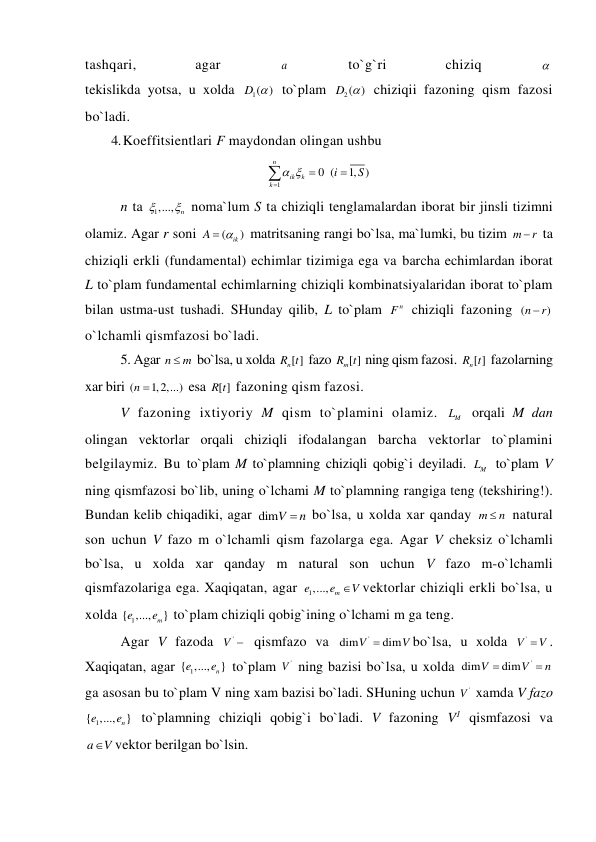 tashqari, 
agar 
a  
to`g`ri 
chiziq 
  
tekislikda yotsa, u xolda 
1( )
D   to`plam 
2( )
D   chiziqii fazoning qism fazosi 
bo`ladi. 
4. Koeffitsientlari F maydondan olingan ushbu 
1
0 (
1, )
n
ik
k
k
i
S
 




 
n ta 
1,...,
n

  noma`lum S ta chiziqli tenglamalardan iborat bir jinsli tizimni 
olamiz. Agar r soni 
(
ik )
A
 
 matritsaning rangi bo`lsa, ma`lumki, bu tizim m
r
  ta 
chiziqli erkli (fundamental) echimlar tizimiga ega va barcha echimlardan iborat 
L to`plam fundamental echimlarning chiziqli kombinatsiyalaridan iborat to`plam 
bilan ustma-ust tushadi. SHunday qilib, L to`plam 
n
F  chiziqli fazoning (
)
n
 r
 
o`lchamli qismfazosi bo`ladi. 
5. Agar n
 m
 bo`lsa, u xolda 
n[ ]
R t  fazo 
m[ ]
R t  ning qism fazosi. 
n[ ]
R t  fazolarning 
xar biri (
n 1,2,...)
 esa [ ]
R t  fazoning qism fazosi. 
V fazoning ixtiyoriy M qism to`plamini olamiz. 
M
L  orqali M dan 
olingan vektorlar orqali chiziqli ifodalangan barcha vektorlar to`plamini 
belgilaymiz. Bu to`plam M to`plamning chiziqli qobig`i deyiladi. 
M
L  to`plam V 
ning qismfazosi bo`lib, uning o`lchami M to`plamning rangiga teng (tekshiring!). 
Bundan kelib chiqadiki, agar dimV
n
  bo`lsa, u xolda xar qanday m
n
  natural 
son uchun V fazo m o`lchamli qism fazolarga ega. Agar V cheksiz o`lchamli 
bo`lsa, u xolda xar qanday m natural son uchun V fazo m-o`lchamli 
qismfazolariga ega. Xaqiqatan, agar 
1,...,
m
e
e
V
vektorlar chiziqli erkli bo`lsa, u 
xolda 
1
{ ,...,
m}
e
e
 to`plam chiziqli qobig`ining o`lchami m ga teng. 
Agar V fazoda 
'
V   qismfazo va 
'
dim
dim
V
V

bo`lsa, u xolda 
V '
V
. 
Xaqiqatan, agar 
1
{ ,...,
n}
e
e  to`plam 
'
V  ning bazisi bo`lsa, u xolda 
'
dim
dim
V
V
n

  
ga asosan bu to`plam V ning xam bazisi bo`ladi. SHuning uchun 
'
V  xamda V fazo 
1
{ ,...,
n}
e
e  to`plamning chiziqli qobig`i bo`ladi. V fazoning V1 qismfazosi va 
a
V
vektor berilgan bo`lsin. 
