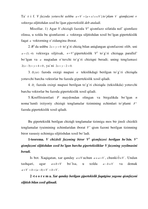 Ta` r i f. V fazoda yotuvchi ushbu 
'
'
{
/
}
a
V
a
x x
V




to`plam 
'
V  qismfazoni a  
vektorga siljitishdan xosil bo`lgan gipertekislik deb ataladi. 
Misollar. 1) Agar V chiziqli fazoda V1 qismfazo sifatida nol’ qismfazo 
olinsa, u xolda bu qismfazoni a  vektorga siljitishdan xosil bo`lgan gipertekislik 
faqat a  vektorning o`zidangina iborat. 
2. R2 da ushbu 2
0
x
 y
  to`g`ri chiziq bilan aniqlangan qismfazoni olib, uni 
a  (3, 4)

 vektorga siljitsak, 
1
a
V
gipertekislik V1 to`g`ri chiziqqa parallel’ 
bo`lgan va a  nuqtadan o`tuvchi to`g`ri chiziqni beradi; uning tenglamasi 
2(
3)
4
0
x
y



 , ya`ni 2
2
0.
x
 y


 
3. 
2( )
D   fazoda oxirgi nuqtasi   tekislikdagi berilgan to`g`ri chiziqda 
yotuvchi barcha vektorlar bu fazoda gipertekislik xosil qiladi. 
4. 
3
D  fazoda oxirgi nuqtasi berilgan to`g`ri chiziqda (tekislikda) yotuvchi 
barcha vektorlar bu fazoda gipertekislik xosil qiladi. 
5. Koeffitsientlari F maydondan olingan va birgalikda bo`lgan n 
noma`lumli ixtiyoriy chiziqii tenglamalar tizimining echimlari to`plami 
n
F  
fazoda gipertekislik xosil qiladi. 
 
Bu gipertekislik berilgan chiziqli tenglamalar tizimiga mos bir jinsli chizikli 
tenglamalar tyuimining echimlaridan iborat V’ qism fazoni berilgan tizimning 
biror xususiy echimiga siljitishdan xosil bo`ladi. 
1-teorema. V chizitsli fazoning biror V1 qismfazosi berilgan bo`lsin. V’ 
qismfazoni siljitishdan xosil bo`lgan barcha gipertekisliklar V fazoning yoyilmasini 
beradi. 
Is bot. Xaqiqatan, xar qanday a
V
uchun 
'
a
a
V


, chunki
0 V'

. Undan 
tashqari, 
agar 
a
b V
 
 
bo`lsa, 
u 
xolda 
'
a
b
 V
 
va 
demak 
'
'
'
(
)
.
a
V
b
a
b
V
b V







 
2 -t e o r e m a. Xar qanday berilgan gipertekislik faqatgina yagona qismfazoni 
siljitish bilan xosil qilinadi. 
