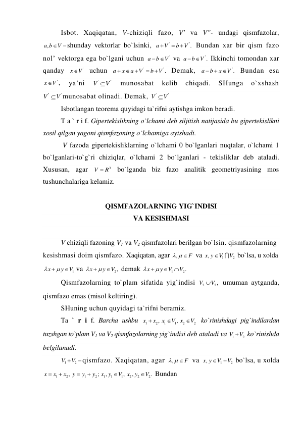 Isbot. Xaqiqatan, V-chiziqli fazo, V' va V"- undagi qismfazolar, 
,a b
V
shunday vektorlar bo`lsinki, 
'
''.
a
V
b
V



 Bundan xar bir qism fazo 
nol’ vektorga ega bo`lgani uchun 
'
a
b
 V
 va 
''.
a
b
 V
 Ikkinchi tomondan xar 
qanday 
'
x
V
 uchun 
'
''.
a
x
a
V
b
V





 Demak, 
''.
a
b
x
V



 Bundan esa 
'',
x
V
 
ya’ni 
'
''
V
V
 
munosabat 
kelib 
chiqadi. 
SHunga 
o`xshash 
''
'
V
V
munosabat olinadi. Demak, 
'
''
V
V
 
Isbotlangan teorema quyidagi ta`rifni aytishga imkon beradi. 
T a ` r i f. Gipertekislikning o`lchami deb siljitish natijasida bu gipertekislikni 
xosil qilgan yagoni qismfazoning o`lchamiga aytshadi. 
 V fazoda gipertekisliklarning o`lchami 0 bo`lganlari nuqtalar, o`lchami 1 
bo`lganlari-to`g`ri chiziqlar, o`lchami 2 bo`lganlari - tekisliklar deb ataladi. 
Xususan, agar 
3
V
 R
 bo`lganda biz fazo analitik geometriyasining mos 
tushunchalariga kelamiz. 
 
QISMFAZOLARNING YIG`INDISI  
VA KESISHMASI 
 
V chiziqli fazoning V1 va V2 qismfazolari berilgan bo`lsin. qismfazolarning 
kesishmasi doim qismfazo. Xaqiqatan, agar ,
   F
 va 
1
2
,x y
V
V

 bo`lsa, u xolda 
1
x
y
V

 
  va 
2,
x
y
V

 

 demak 
1
2.
x
y
V
V

 


 
Qismfazolarning to`plam sifatida yig`indisi 
2
2,
V
V
 umuman aytganda, 
qismfazo emas (misol keltiring). 
SHuning uchun quyidagi ta`rifni beramiz. 
Ta ` r i f. Barcha ushbu 
1
2
1
1
2
2
,
,
x
x
x
V
x
V



 ko`rinishdagi pig`indilardan 
tuzshgan to`plam V1 va V2 qismfazolarning yig`indisi deb ataladi va 
1
2
V
V
 ko`rinishda 
belgilanadi. 
1
2
V
V
qismfazo. Xaqiqatan, agar 
,
   F
 va 
1
2
,x y
V
V


 bo`lsa, u xolda 
1
2
1
2
1
1
1
2
2
2
,
;
,
,
,
.
x
x
x
y
y
y
x y
V
x
y
V






 Bundan 
