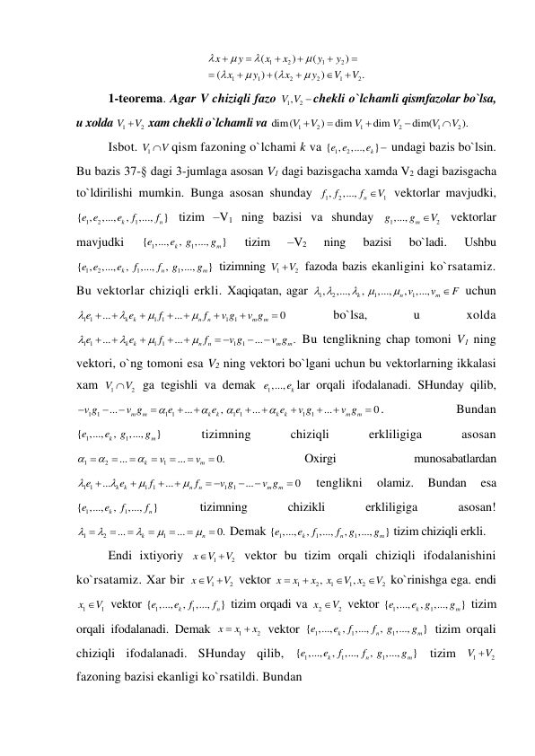 1
2
1
2
1
1
2
2
1
2
(
)
(
)
(
)
(
)
.
x
y
x
x
y
y
x
y
x
y
V
V




















 
1-teorema. Agar V chiziqli fazo 
1
, 2
V V  chekli o`lchamli qismfazolar bo`lsa, 
u xolda 
1
2
V
V
 xam chekli o`lchamli va 
1
2
1
2
1
2
dim(
)
dim
dim
dim(
).
V
V
V
V
V
V





  
Isbot. 
1V
V
qism fazoning o`lchami k va 
1
{ , 2
,...,
k }
e e
e
 undagi bazis bo`lsin. 
Bu bazis 37-§ dagi 3-jumlaga asosan V1 dagi bazisgacha xamda V2 dagi bazisgacha 
to`ldirilishi mumkin. Bunga asosan shunday 
1
2
1
,
,...,
n
f
f
f
V
 vektorlar mavjudki, 
1
2
1
{ ,
,...,
,
,...,
}
k
n
e e
e
f
f
 tizim –V1 ning bazisi va shunday 
1
2
,...,
m
g
g
V
 vektorlar 
mavjudki 
1
1
{ ,...,
,
,...,
}
k
m
e
e
g
g
 
tizim 
–V2 
ning 
bazisi 
bo`ladi. 
Ushbu 
1
2
1
1
{ ,
,...,
,
,...,
,
,...,
}
k
n
m
e e
e
f
f
g
g
 tizimning 
1
2
V
V
 fazoda bazis ekanligini ko`rsatamiz. 
Bu vektorlar chiziqli erkli. Xaqiqatan, agar 
1
2
1
1
,
,...,
,
,...,
,
,...,
k
n
m
v
v
F
 




 uchun 
1 1
1 1
1
1
...
...
0
k
k
n
n
m
m
e
e
f
f
v g
v g











  
bo`lsa, 
u 
xolda 
1 1
1 1
1
1
...
...
...
.
k
k
n
n
m
m
e
e
f
f
v g
v g









 


 Bu tenglikning chap tomoni V1 ning 
vektori, o`ng tomoni esa V2 ning vektori bo`lgani uchun bu vektorlarning ikkalasi 
xam 
1
2
V
V
 ga tegishli va demak 
1,...,
k
e
e lar orqali ifodalanadi. SHunday qilib, 
1
1
1 1
...
...
,
m
m
k
k
v g
v g
e
e








1 1
1
1
...
...
0
k
k
m
m
e
e
v g
v g







 . 
Bundan 
1
1
{ ,...,
,
,...,
}
k
m
e
e
g
g
 
tizimning 
chiziqli 
erkliligiga 
asosan 
1
2
1
...
...
0.
k
m
v
v










 
Oxirgi 
munosabatlardan 
1 1
1 1
1
1
...
...
...
0
k
k
n
n
m
m
e
e
f
f
v g
v g








 


  
tenglikni 
olamiz. 
Bundan 
esa 
1
1
{ ,...,
,
,...,
}
k
n
e
e
f
f
 
tizimning 
chizikli 
erkliligiga 
asosan! 
1
2
1
...
...
0.
k
n












 Demak 
1
1
1
{ ,...,
,
,...,
,
,...,
}
k
n
m
e
e
f
f
g
g
 tizim chiziqli erkli. 
Endi ixtiyoriy 
1
2
x
V
V


 vektor bu tizim orqali chiziqli ifodalanishini 
ko`rsatamiz. Xar bir 
1
2
x
V
V


 vektor 
1
2
1
1
2
2
,
,
x
x
x
x
V x
V




 ko`rinishga ega. endi 
1
1
x
V
 vektor 
1
1
{ ,...,
,
,...,
}
k
n
e
e
f
f
 tizim orqadi va 
2
2
x
V
 vektor 
1
1
{ ,...,
,
,...,
}
k
m
e
e g
g
 tizim 
orqali ifodalanadi. Demak 
1
2
x
x
x


 vektor 
1
1
1
{ ,...,
,
,...,
,
,...,
}
k
n
m
e
e
f
f
g
g
 tizim orqali 
chiziqli ifodalanadi. SHunday qilib, 
1
1
1
{ ,...,
,
,...,
,
,...,
}
k
n
m
e
e
f
f
g
g
 tizim 
1
2
V
V
 
fazoning bazisi ekanligi ko`rsatildi. Bundan 
