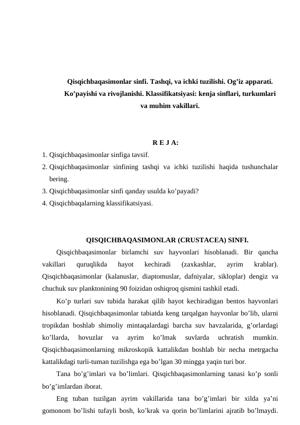 Qisqichbaqasimonlar sinfi. Tashqi, va ichki tuzilishi. Og’iz apparati.
Ko’payishi va rivojlanishi. Klassifikatsiyasi: kenja sinflari, turkumlari
va muhim vakillari.
R E J A:
1. Qisqichbaqasimonlar sinfiga tavsif.
2. Qisqichbaqasimonlar  sinfining  tashqi  va  ichki  tuzilishi  haqida  tushunchalar
bering.
3. Qisqichbaqasimonlar sinfi qanday usulda ko’payadi?
4. Qisqichbaqalarning klassifikatsiyasi.
QISQICHBAQASIMONLAR (CRUSTACEA) SINFI.
Qisqichbaqasimonlar  birlamchi  suv  hayvonlari  hisoblanadi.  Bir  qancha
vakillari  quruqlikda  hayot  kechiradi  (zaxkashlar,  ayrim  krablar).
Qisqichbaqasimonlar (kalanuslar, diaptomuslar, dafniyalar, sikloplar) dengiz va
chuchuk suv planktonining 90 foizidan oshiqroq qismini tashkil etadi. 
Ko’p turlari suv tubida harakat qilib hayot kechiradigan bentos hayvonlari
hisoblanadi. Qisqichbaqasimonlar tabiatda keng tarqalgan hayvonlar bo’lib, ularni
tropikdan boshlab shimoliy mintaqalardagi barcha suv havzalarida, g’orlardagi
ko’llarda,  hovuzlar  va  ayrim  ko’lmak  suvlarda  uchratish  mumkin.
Qisqichbaqasimonlarning mikroskopik kattalikdan boshlab bir necha metrgacha
kattalikdagi turli-tuman tuzilishga ega bo’lgan 30 mingga yaqin turi bor.
Tana bo’g’imlari va bo’limlari. Qisqichbaqasimonlarning tanasi ko’p sonli
bo’g’imlardan iborat. 
Eng  tuban  tuzilgan  ayrim  vakillarida  tana  bo’g’imlari  bir  xilda  ya’ni
gomonom bo’lishi tufayli bosh, ko’krak va qorin bo’limlarini ajratib bo’lmaydi.
