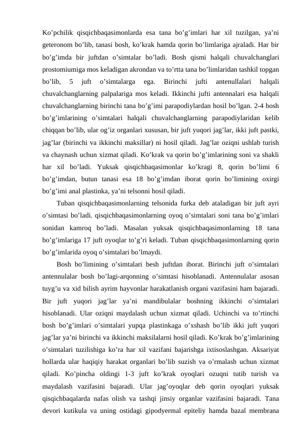 Ko’pchilik  qisqichbaqasimonlarda  esa  tana  bo’g’imlari  har  xil  tuzilgan,  ya’ni
geteronom bo’lib, tanasi bosh, ko’krak hamda qorin bo’limlariga ajraladi. Har bir
bo’g’imda  bir  juftdan  o’simtalar  bo’ladi. Bosh  qismi  halqali  chuvalchanglari
prostomiumiga mos keladigan akrondan va to’rtta tana bo’limlaridan tashkil topgan
bo’lib,  5  juft  o’simtalarga  ega.  Birinchi  jufti  antenullalari  halqali
chuvalchanglarning palpalariga mos keladi. Ikkinchi jufti antennalari esa halqali
chuvalchanglarning birinchi tana bo’g’imi parapodiylardan hosil bo’lgan. 2-4 bosh
bo’g’imlarining  o’simtalari  halqali  chuvalchanglarning  parapodiylaridan  kelib
chiqqan bo’lib, ular og’iz organlari xususan, bir juft yuqori jag’lar, ikki juft pastki,
jag’lar (birinchi va ikkinchi maksillar) ni hosil qiladi. Jag’lar oziqni ushlab turish
va chaynash uchun xizmat qiladi. Ko’krak va qorin bo’g’imlarining soni va shakli
har  xil  bo’ladi.  Yuksak  qisqichbaqasimonlar  ko’kragi  8,  qorin  bo’limi  6
bo’g’imdan,  butun  tanasi  esa  18  bo’g’imdan  iborat qorin  bo’limining  oxirgi
bo’g’imi anal plastinka, ya’ni telsonni hosil qiladi.
Tuban qisqichbaqasimonlarning telsonida furka deb ataladigan bir juft ayri
o’simtasi bo’ladi. qisqichbaqasimonlarning oyoq o’simtalari soni tana bo’g’imlari
sonidan  kamroq  bo’ladi.  Masalan  yuksak  qisqichbaqasimonlarning  18  tana
bo’g’imlariga 17 juft oyoqlar to’g’ri keladi. Tuban qisqichbaqasimonlarning qorin
bo’g’imlarida oyoq o’simtalari bo’lmaydi. 
Bosh bo’limining o’simtalari besh juftdan iborat. Birinchi juft o’simtalari
antennulalar bosh bo’lagi-arqonning o’simtasi hisoblanadi. Antennulalar asosan
tuyg’u va xid bilish ayrim hayvonlar harakatlanish organi vazifasini ham bajaradi.
Bir  juft  yuqori  jag’lar  ya’ni  mandibulalar  boshning  ikkinchi  o’simtalari
hisoblanadi. Ular oziqni maydalash uchun xizmat qiladi. Uchinchi va to’rtinchi
bosh bo’g’imlari o’simtalari yupqa plastinkaga o’xshash bo’lib ikki juft yuqori
jag’lar ya’ni birinchi va ikkinchi maksilalarni hosil qiladi. Ko’krak bo’g’imlarining
o’simtalari tuzilishiga ko’ra har xil vazifani bajarishga ixtisoslashgan. Aksariyat
hollarda ular haqiqiy harakat organlari bo’lib suzish va o’rmalash uchun xizmat
qiladi.  Ko’pincha  oldingi  1-3  juft  ko’krak  oyoqlari  ozuqni  tutib  turish  va
maydalash  vazifasini  bajaradi.  Ular  jag’oyoqlar  deb  qorin  oyoqlari  yuksak
qisqichbaqalarda nafas olish va tashqi jinsiy organlar vazifasini bajaradi. Tana
devori kutikula va uning ostidagi gipodyermal epiteliy hamda bazal membrana
