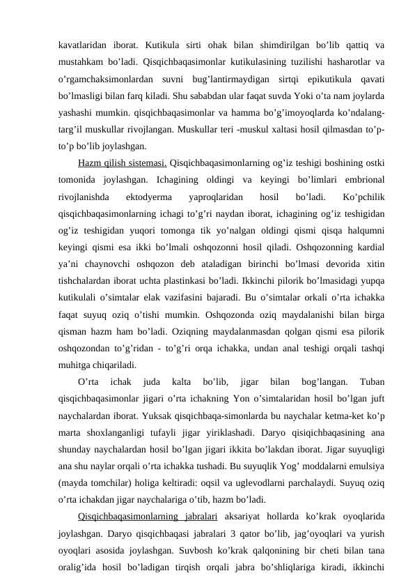 kavatlaridan  iborat.  Kutikula  sirti  ohak  bilan  shimdirilgan  bo’lib  qattiq  va
mustahkam bo’ladi. Qisqichbaqasimonlar kutikulasining tuzilishi hasharotlar va
o’rgamchaksimonlardan  suvni  bug’lantirmaydigan  sirtqi  epikutikula  qavati
bo’lmasligi bilan farq kiladi. Shu sababdan ular faqat suvda Yoki o’ta nam joylarda
yashashi mumkin. qisqichbaqasimonlar va hamma bo’g’imoyoqlarda ko’ndalang-
targ’il muskullar rivojlangan. Muskullar teri -muskul xaltasi hosil qilmasdan to’p-
to’p bo’lib joylashgan. 
Hazm qilish sistemasi. Qisqichbaqasimonlarning og’iz teshigi boshining ostki
tomonida  joylashgan.  Ichagining  oldingi  va  keyingi  bo’limlari  embrional
rivojlanishda  ektodyerma  yaproqlaridan  hosil  bo’ladi. 
Ko’pchilik
qisqichbaqasimonlarning ichagi to’g’ri naydan iborat, ichagining og’iz teshigidan
og’iz  teshigidan  yuqori  tomonga  tik  yo’nalgan  oldingi  qismi  qisqa  halqumni
keyingi qismi esa ikki bo’lmali oshqozonni hosil qiladi. Oshqozonning kardial
ya’ni  chaynovchi  oshqozon  deb  ataladigan  birinchi  bo’lmasi  devorida  xitin
tishchalardan iborat uchta plastinkasi bo’ladi. Ikkinchi pilorik bo’lmasidagi yupqa
kutikulali o’simtalar elak vazifasini bajaradi. Bu o’simtalar orkali o’rta ichakka
faqat  suyuq  oziq  o’tishi  mumkin.  Oshqozonda  oziq  maydalanishi  bilan  birga
qisman hazm ham bo’ladi. Oziqning maydalanmasdan qolgan qismi esa pilorik
oshqozondan to’g’ridan - to’g’ri orqa ichakka, undan anal teshigi orqali tashqi
muhitga chiqariladi.
O’rta  ichak  juda  kalta  bo’lib,  jigar  bilan  bog’langan.  Tuban
qisqichbaqasimonlar jigari o’rta ichakning Yon o’simtalaridan hosil bo’lgan juft
naychalardan iborat. Yuksak qisqichbaqa-simonlarda bu naychalar ketma-ket ko’p
marta  shoxlanganligi  tufayli  jigar  yiriklashadi.  Daryo  qisiqichbaqasining  ana
shunday naychalardan hosil bo’lgan jigari ikkita bo’lakdan iborat. Jigar suyuqligi
ana shu naylar orqali o’rta ichakka tushadi. Bu suyuqlik Yog’ moddalarni emulsiya
(mayda tomchilar) holiga keltiradi: oqsil va uglevodlarni parchalaydi. Suyuq oziq
o’rta ichakdan jigar naychalariga o’tib, hazm bo’ladi.
Qisqichbaqasimonlarning  jabralari aksariyat  hollarda  ko’krak  oyoqlarida
joylashgan. Daryo qisqichbaqasi jabralari 3 qator bo’lib, jag’oyoqlari va yurish
oyoqlari asosida joylashgan. Suvbosh ko’krak qalqonining bir cheti bilan tana
oralig’ida  hosil  bo’ladigan  tirqish  orqali  jabra  bo’shliqlariga  kiradi,  ikkinchi
