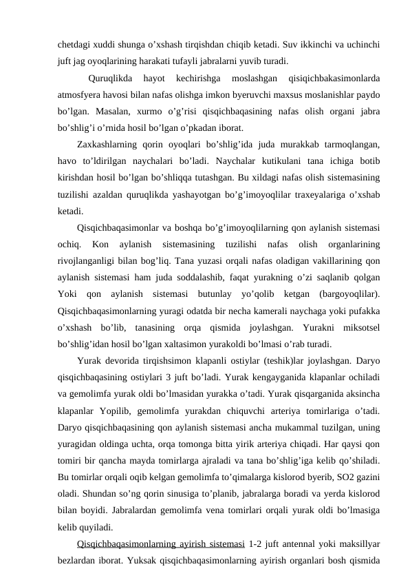 chetdagi xuddi shunga o’xshash tirqishdan chiqib ketadi. Suv ikkinchi va uchinchi
juft jag oyoqlarining harakati tufayli jabralarni yuvib turadi.
 
Quruqlikda  hayot  kechirishga  moslashgan  qisiqichbakasimonlarda
atmosfyera havosi bilan nafas olishga imkon byeruvchi maxsus moslanishlar paydo
bo’lgan.  Masalan,  xurmo  o’g’risi  qisqichbaqasining  nafas  olish  organi  jabra
bo’shlig’i o’rnida hosil bo’lgan o’pkadan iborat. 
Zaxkashlarning  qorin  oyoqlari  bo’shlig’ida  juda  murakkab  tarmoqlangan,
havo  to’ldirilgan  naychalari  bo’ladi.  Naychalar  kutikulani  tana  ichiga  botib
kirishdan hosil bo’lgan bo’shliqqa tutashgan. Bu xildagi nafas olish sistemasining
tuzilishi azaldan quruqlikda yashayotgan bo’g’imoyoqlilar traxeyalariga o’xshab
ketadi.
Qisqichbaqasimonlar va boshqa bo’g’imoyoqlilarning qon aylanish sistemasi
ochiq.
 Kon  aylanish  sistemasining  tuzilishi  nafas  olish  organlarining
rivojlanganligi bilan bog’liq. Tana yuzasi orqali nafas oladigan vakillarining qon
aylanish sistemasi ham juda soddalashib, faqat yurakning o’zi saqlanib qolgan
Yoki  qon  aylanish  sistemasi  butunlay  yo’qolib  ketgan  (bargoyoqlilar).
Qisqichbaqasimonlarning yuragi odatda bir necha kamerali naychaga yoki pufakka
o’xshash  bo’lib,  tanasining  orqa  qismida  joylashgan.  Yurakni  miksotsel
bo’shlig’idan hosil bo’lgan xaltasimon yurakoldi bo’lmasi o’rab turadi.
Yurak devorida tirqishsimon klapanli ostiylar (teshik)lar joylashgan. Daryo
qisqichbaqasining ostiylari 3 juft bo’ladi. Yurak kengayganida klapanlar ochiladi
va gemolimfa yurak oldi bo’lmasidan yurakka o’tadi. Yurak qisqarganida aksincha
klapanlar  Yopilib,  gemolimfa  yurakdan  chiquvchi  arteriya  tomirlariga  o’tadi.
Daryo qisqichbaqasining qon aylanish sistemasi ancha mukammal tuzilgan, uning
yuragidan oldinga uchta, orqa tomonga bitta yirik arteriya chiqadi. Har qaysi qon
tomiri bir qancha mayda tomirlarga ajraladi va tana bo’shlig’iga kelib qo’shiladi.
Bu tomirlar orqali oqib kelgan gemolimfa to’qimalarga kislorod byerib, SO2 gazini
oladi. Shundan so’ng qorin sinusiga to’planib, jabralarga boradi va yerda kislorod
bilan boyidi. Jabralardan gemolimfa vena tomirlari orqali yurak oldi bo’lmasiga
kelib quyiladi.
Qisqichbaqasimonlarning ayirish sistemasi 1-2 juft antennal yoki maksillyar
bezlardan iborat. Yuksak qisqichbaqasimonlarning ayirish organlari bosh qismida
