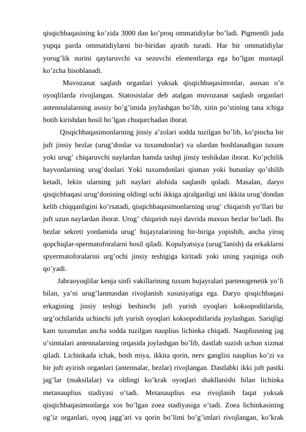 qisqichbaqasining ko’zida 3000 dan ko’proq ommatidiylar bo’ladi. Pigmentli juda
yupqa  parda  ommatidiylarni  bir-biridan  ajratib  turadi.  Har  bir  ommatidiylar
yorug’lik  nurini  qaytaruvchi  va  sezuvchi  elementlarga  ega  bo’lgan  mustaqil
ko’zcha hisoblanadi.
 Muvozanat  saqlash  organlari  yuksak  qisqichbaqasimonlar,  asosan  o’n
oyoqlilarda  rivojlangan.  Statosistalar  deb  atalgan  muvozanat  saqlash  organlari
antennulalarning asosiy bo’g’imida joylashgan bo’lib, xitin po’stining tana ichiga
botib kirishdan hosil bo’lgan chuqurchadan iborat.
 Qisqichbaqasimonlarning jinsiy a’zolari sodda tuzilgan bo’lib, ko’pincha bir
juft jinsiy bezlar (urug’donlar va tuxumdonlar) va ulardan boshlanadigan tuxum
yoki urug’ chiqaruvchi naylardan hamda tashqi jinsiy teshikdan iborat. Ko’pchilik
hayvonlarning urug’donlari Yoki tuxumdonlari qisman yoki butunlay qo’shilib
ketadi,  lekin  ularning  juft  naylari  alohida  saqlanib  qoladi.  Masalan,  daryo
qisqichbaqasi urug’donining oldingi uchi ikkiga ajralganligi uni ikkita urug’dondan
kelib chiqqanligini ko’rsatadi, qisqichbaqasimonlarning urug’ chiqarish yo’llari bir
juft uzun naylardan iborat. Urug’ chiqarish nayi davrida maxsus bezlar bo’ladi. Bu
bezlar sekreti yordamida urug’ hujayralarining bir-biriga yopishib, ancha yiroq
qopchiqlar-spermatoforalarni hosil qiladi. Kopulyatsiya (urug’lanish) da erkaklarni
spyermatoforalarini urg’ochi  jinsiy teshigiga kiritadi  yoki  uning yaqiniga osib
qo’yadi. 
Jabraoyoqlilar kenja sinfi vakillarining tuxum hujayralari partenogenetik yo’li
bilan, ya’ni  urug’lanmasdan  rivojlanish  xususiyatiga  ega.  Daryo qisqichbaqasi
erkagining  jinsiy  teshigi  beshinchi  juft  yurish  oyoqlari  koksopoditlarida,
urg’ochilarida uchinchi juft yurish oyoqlari koksopoditlarida joylashgan. Sariqligi
kam tuxumdan ancha sodda tuzilgan nauplius lichinka chiqadi. Naupliusning jag
o’simtalari antennalarning orqasida joylashgan bo’lib, dastlab suzish uchun xizmat
qiladi. Lichinkada ichak, bosh miya, ikkita qorin, nerv ganglisi nauplius ko’zi va
bir juft ayirish organlari (antennalar, bezlar) rivojlangan. Dastlabki ikki juft pastki
jag’lar  (maksilalar)  va  oldingi  ko’krak  oyoqlari  shakllanishi  bilan  lichinka
metanauplius  stadiyasi  o’tadi.  Metanauplius  esa  rivojlanib  faqat  yuksak
qisqichbaqasimonlarga xos bo’lgan zoea stadiyasiga o’tadi. Zoea lichinkasining
og’iz organlari, oyoq jagg’ari va qorin bo’limi bo’g’imlari rivojlangan, ko’krak
