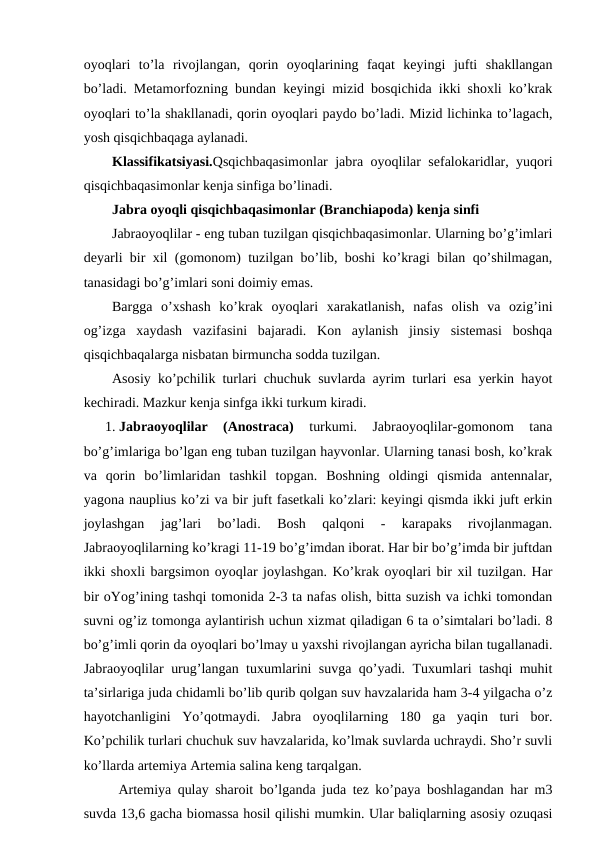 oyoqlari  to’la  rivojlangan,  qorin  oyoqlarining  faqat  keyingi  jufti  shakllangan
bo’ladi. Metamorfozning bundan keyingi mizid bosqichida ikki shoxli ko’krak
oyoqlari to’la shakllanadi, qorin oyoqlari paydo bo’ladi. Mizid lichinka to’lagach,
yosh qisqichbaqaga aylanadi.
Klassifikatsiyasi.Qsqichbaqasimonlar jabra oyoqlilar sefalokaridlar, yuqori
qisqichbaqasimonlar kenja sinfiga bo’linadi.
Jabra oyoqli qisqichbaqasimonlar (Branchiapoda) kenja sinfi 
Jabraoyoqlilar - eng tuban tuzilgan qisqichbaqasimonlar. Ularning bo’g’imlari
deyarli bir xil (gomonom) tuzilgan bo’lib, boshi ko’kragi bilan qo’shilmagan,
tanasidagi bo’g’imlari soni doimiy emas. 
Bargga  o’xshash  ko’krak  oyoqlari  xarakatlanish,  nafas  olish  va  ozig’ini
og’izga  xaydash  vazifasini  bajaradi.  Kon  aylanish  jinsiy  sistemasi  boshqa
qisqichbaqalarga nisbatan birmuncha sodda tuzilgan. 
Asosiy ko’pchilik turlari chuchuk suvlarda ayrim turlari esa yerkin hayot
kechiradi. Mazkur kenja sinfga ikki turkum kiradi.
1. Jabraoyoqlilar  (Anostraca) 
turkumi.  Jabraoyoqlilar-gomonom  tana
bo’g’imlariga bo’lgan eng tuban tuzilgan hayvonlar. Ularning tanasi bosh, ko’krak
va  qorin  bo’limlaridan  tashkil  topgan.  Boshning  oldingi  qismida  antennalar,
yagona nauplius ko’zi va bir juft fasetkali ko’zlari: keyingi qismda ikki juft erkin
joylashgan  jag’lari  bo’ladi.  Bosh  qalqoni  -  karapaks  rivojlanmagan.
Jabraoyoqlilarning ko’kragi 11-19 bo’g’imdan iborat. Har bir bo’g’imda bir juftdan
ikki shoxli bargsimon oyoqlar joylashgan. Ko’krak oyoqlari bir xil tuzilgan. Har
bir oYog’ining tashqi tomonida 2-3 ta nafas olish, bitta suzish va ichki tomondan
suvni og’iz tomonga aylantirish uchun xizmat qiladigan 6 ta o’simtalari bo’ladi. 8
bo’g’imli qorin da oyoqlari bo’lmay u yaxshi rivojlangan ayricha bilan tugallanadi.
Jabraoyoqlilar urug’langan tuxumlarini suvga qo’yadi. Tuxumlari tashqi muhit
ta’sirlariga juda chidamli bo’lib qurib qolgan suv havzalarida ham 3-4 yilgacha o’z
hayotchanligini  Yo’qotmaydi.  Jabra  oyoqlilarning  180  ga  yaqin  turi  bor.
Ko’pchilik turlari chuchuk suv havzalarida, ko’lmak suvlarda uchraydi. Sho’r suvli
ko’llarda artemiya Artemia salina keng tarqalgan. 
 Artemiya qulay sharoit bo’lganda juda tez ko’paya boshlagandan har m3
suvda 13,6 gacha biomassa hosil qilishi mumkin. Ular baliqlarning asosiy ozuqasi
