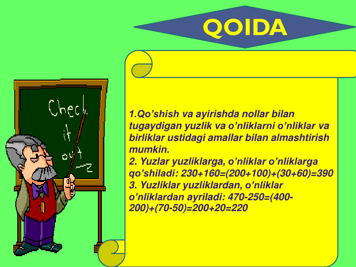 QOIDA
1.Qo’shish va ayirishda nollar bilan
tugaydigan yuzlik va o’nliklarni o’nliklar va
birliklar ustidagi amallar bilan almashtirish
mumkin.
2. Yuzlar yuzliklarga, o’nliklar o’nliklarga
qo’shiladi: 230+160=(200+100)+(30+60)=390
3. Yuzliklar yuzliklardan, o’nliklar
o’nliklardan ayriladi: 470-250=(400-
200)+(70-50)=200+20=220
