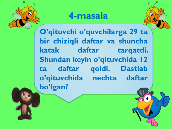 4-masala
O’qituvchi o’quvchilarga 29 ta
bir chiziqli daftar va shuncha
katak
daftar
tarqatdi.
Shundan keyin o’qituvchida 12
ta
daftar
qoldi.
Dastlab
o’qituvchida
nechta
daftar
bo’lgan?
