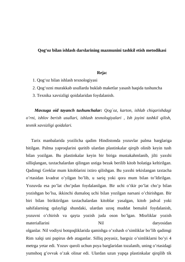 Qog‘oz bilan ishlash darslarining mazmunini tashkil etish metodikasi
Reja:
1. Qog‘oz bilan ishlash texnologiyasi
2. Qog‘ozni murakkab usullarda buklab maketlar yasash haqida tushuncha
3. Texnika xavsizligi qoidalaridan foydalanish.
 Mavzuga oid tayanch tushunchalar:  Qog`oz, karton, ishlab chiqarishdagi
o’rni, ishlov berish usullari, ishlash texnologiyalari , Ish joyini tashkil qilish,
texnik xavsizligi qoidalari.
  Tarix  manbalarida  yozilicha  qadim  Hindistonda  yozuvlar  palma barglariga
bitilgan. Palma yaproqlarini quritib ulardan plastinkalar qirqib olinib keyin tush
bilan  yozilgan.  Bu  plastinkalar  keyin  bir  biriga  mustakahmlanib,  jilti  yaxshi
silliqlangan, taxtachalardan qilingan ustiga bezak berilib kitob holatiga keltirilgan.
Qadimgi Greklar mum kitoblarini ixtiro qilishgan. Bu yaxshi tekislangan taxtacha
o’rtasidan  kvadrat  o’yilgan  bo’lib,  u  sariq  yoki  qora  mum  bilan  to’ldirilgan.
Yozuvda esa po’lat cho’pdan foydalanilgan. Bir uchi o’tkir po’lat cho’p bilan
yozishgan bo’lsa, ikkinchi dumaloq uchi bilan yozilgan narsani o’chirishgan. Bir
biri  bilan  biriktirilgan  taxtachalardan  kitoblar  yasalgan,  kitob  jadval  yoki
sahifalarning  qulayligi  shundaki,  ulardan  uzoq  muddat  bemalol  foydalanish,
yozuvni  o’chirish  va  qayta  yozish  juda  oson  bo’lgan.  Misrliklar  yozish
materiallarini
 
Nil
 
daryosidan
olganlar. Nil vodiysi botqoqliklarida qamishga o’xshash o’simliklar bo’lib qadimgi
Rim xalqi uni papirus deb ataganlar. Silliq poyasiz, bargsiz o’simliklarni bo’yi 4
metrga yetar edi. Yozuv quroli uchun poya barglaridan tozalanib, uning o’rtasidagi
yumshoq g’ovvak o’zak olinar edi. Ulardan uzun yupqa plastinkalar qirqilib tik
