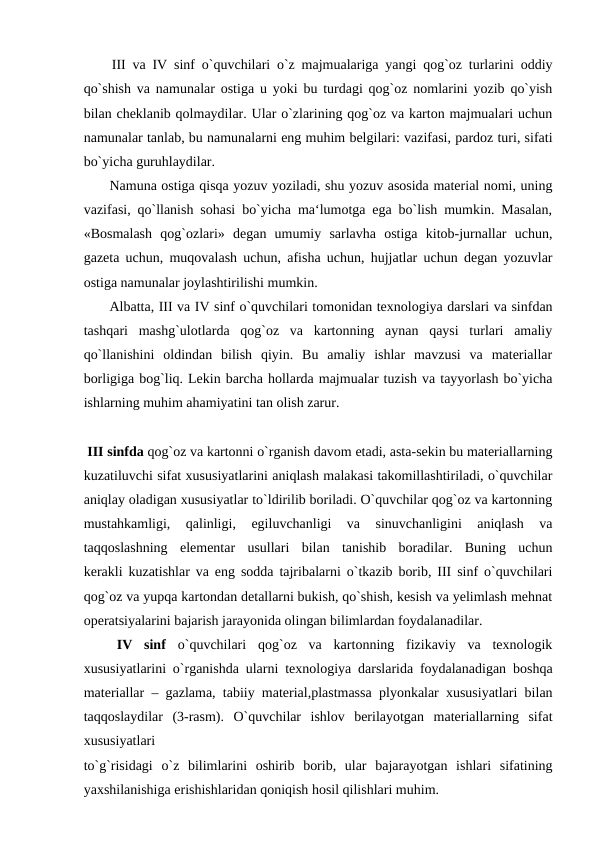  III va IV sinf o`quvchilari o`z majmualariga yangi qog`oz turlarini oddiy
qo`shish va namunalar ostiga u yoki bu turdagi qog`oz nomlarini yozib qo`yish
bilan cheklanib qolmaydilar. Ular o`zlarining qog`oz va karton majmualari uchun
namunalar tanlab, bu namunalarni eng muhim belgilari: vazifasi, pardoz turi, sifati
bo`yicha guruhlaydilar.
 Namuna ostiga qisqa yozuv yoziladi, shu yozuv asosida material nomi, uning
vazifasi, qo`llanish sohasi bo`yicha ma‘lumotga ega bo`lish mumkin. Masalan,
«Bosmalash  qog`ozlari»  degan  umumiy  sarlavha  ostiga  kitob-jurnallar  uchun,
gazeta uchun, muqovalash uchun, afisha uchun, hujjatlar uchun degan yozuvlar
ostiga namunalar joylashtirilishi mumkin.
 Albatta, III va IV sinf o`quvchilari tomonidan texnologiya darslari va sinfdan
tashqari  mashg`ulotlarda  qog`oz  va  kartonning  aynan  qaysi  turlari  amaliy
qo`llanishini  oldindan  bilish  qiyin.  Bu  amaliy  ishlar  mavzusi  va  materiallar
borligiga bog`liq. Lekin barcha hollarda majmualar tuzish va tayyorlash bo`yicha
ishlarning muhim ahamiyatini tan olish zarur.
 III sinfda qog`oz va kartonni o`rganish davom etadi, asta-sekin bu materiallarning
kuzatiluvchi sifat xususiyatlarini aniqlash malakasi takomillashtiriladi, o`quvchilar
aniqlay oladigan xususiyatlar to`ldirilib boriladi. O`quvchilar qog`oz va kartonning
mustahkamligi,  qalinligi,  egiluvchanligi  va  sinuvchanligini  aniqlash  va
taqqoslashning  elementar  usullari  bilan  tanishib  boradilar.  Buning  uchun
kerakli kuzatishlar va eng sodda tajribalarni o`tkazib borib, III sinf o`quvchilari
qog`oz va yupqa kartondan detallarni bukish, qo`shish, kesish va yelimlash mehnat
operatsiyalarini bajarish jarayonida olingan bilimlardan foydalanadilar.
 IV  sinf  o`quvchilari  qog`oz  va  kartonning  fizikaviy  va  texnologik
xususiyatlarini o`rganishda ularni texnologiya darslarida foydalanadigan boshqa
materiallar – gazlama, tabiiy material,plastmassa plyonkalar xususiyatlari bilan
taqqoslaydilar  (3-rasm).  O`quvchilar  ishlov  berilayotgan  materiallarning  sifat
xususiyatlari
to`g`risidagi  o`z  bilimlarini  oshirib  borib,  ular  bajarayotgan  ishlari  sifatining
yaxshilanishiga erishishlaridan qoniqish hosil qilishlari muhim.
