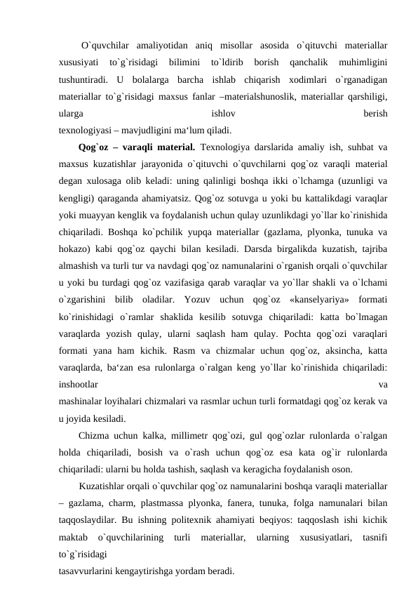  O`quvchilar  amaliyotidan  aniq  misollar  asosida  o`qituvchi  materiallar
xususiyati  to`g`risidagi  bilimini  to`ldirib  borish  qanchalik  muhimligini
tushuntiradi.  U  bolalarga  barcha  ishlab  chiqarish  xodimlari  o`rganadigan
materiallar to`g`risidagi maxsus fanlar –materialshunoslik, materiallar qarshiligi,
ularga
 
ishlov
 
berish
texnologiyasi – mavjudligini ma‘lum qiladi.
 Qog`oz – varaqli material.  Texnologiya darslarida amaliy ish, suhbat va
maxsus kuzatishlar jarayonida o`qituvchi o`quvchilarni qog`oz varaqli material
degan xulosaga olib keladi: uning qalinligi boshqa ikki o`lchamga (uzunligi va
kengligi) qaraganda ahamiyatsiz. Qog`oz sotuvga u yoki bu kattalikdagi varaqlar
yoki muayyan kenglik va foydalanish uchun qulay uzunlikdagi yo`llar ko`rinishida
chiqariladi. Boshqa ko`pchilik yupqa materiallar (gazlama, plyonka, tunuka va
hokazo) kabi qog`oz qaychi bilan kesiladi. Darsda birgalikda kuzatish, tajriba
almashish va turli tur va navdagi qog`oz namunalarini o`rganish orqali o`quvchilar
u yoki bu turdagi qog`oz vazifasiga qarab varaqlar va yo`llar shakli va o`lchami
o`zgarishini  bilib  oladilar.  Yozuv  uchun  qog`oz  «kanselyariya»  formati
ko`rinishidagi  o`ramlar  shaklida  kesilib  sotuvga  chiqariladi:  katta  bo`lmagan
varaqlarda  yozish  qulay,  ularni  saqlash  ham  qulay.  Pochta  qog`ozi  varaqlari
formati  yana  ham  kichik.  Rasm  va  chizmalar  uchun  qog`oz,  aksincha,  katta
varaqlarda, ba‘zan esa rulonlarga o`ralgan keng yo`llar ko`rinishida chiqariladi:
inshootlar
 
va
mashinalar loyihalari chizmalari va rasmlar uchun turli formatdagi qog`oz kerak va
u joyida kesiladi.
 Chizma uchun kalka, millimetr qog`ozi, gul qog`ozlar rulonlarda o`ralgan
holda  chiqariladi,  bosish  va  o`rash  uchun  qog`oz  esa  kata  og`ir  rulonlarda
chiqariladi: ularni bu holda tashish, saqlash va keragicha foydalanish oson.
  Kuzatishlar orqali o`quvchilar qog`oz namunalarini boshqa varaqli materiallar
– gazlama, charm, plastmassa plyonka, fanera, tunuka, folga namunalari bilan
taqqoslaydilar. Bu ishning politexnik ahamiyati beqiyos: taqqoslash ishi kichik
maktab  o`quvchilarining  turli  materiallar,  ularning  xususiyatlari,  tasnifi
to`g`risidagi
tasavvurlarini kengaytirishga yordam beradi.
