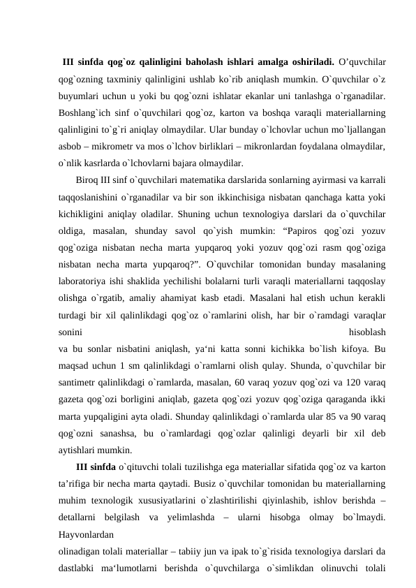  III sinfda qog`oz qalinligini baholash ishlari amalga oshiriladi.  O’quvchilar
qog`ozning taxminiy qalinligini ushlab ko`rib aniqlash mumkin. O`quvchilar o`z
buyumlari uchun u yoki bu qog`ozni ishlatar ekanlar uni tanlashga o`rganadilar.
Boshlang`ich sinf o`quvchilari qog`oz, karton va boshqa varaqli materiallarning
qalinligini to`g`ri aniqlay olmaydilar. Ular bunday o`lchovlar uchun mo`ljallangan
asbob – mikrometr va mos o`lchov birliklari – mikronlardan foydalana olmaydilar,
o`nlik kasrlarda o`lchovlarni bajara olmaydilar.
 Biroq III sinf o`quvchilari matematika darslarida sonlarning ayirmasi va karrali
taqqoslanishini o`rganadilar va bir son ikkinchisiga nisbatan qanchaga katta yoki
kichikligini aniqlay oladilar. Shuning uchun texnologiya darslari da o`quvchilar
oldiga,  masalan,  shunday  savol  qo`yish  mumkin:  “Papiros  qog`ozi  yozuv
qog`oziga nisbatan necha marta yupqaroq yoki yozuv qog`ozi rasm qog`oziga
nisbatan  necha  marta  yupqaroq?”.  O`quvchilar  tomonidan  bunday  masalaning
laboratoriya ishi shaklida yechilishi bolalarni turli varaqli materiallarni taqqoslay
olishga o`rgatib, amaliy ahamiyat kasb etadi. Masalani hal etish uchun kerakli
turdagi bir xil qalinlikdagi qog`oz o`ramlarini olish, har bir o`ramdagi varaqlar
sonini
 
hisoblash
va bu sonlar nisbatini aniqlash, ya‘ni katta sonni kichikka bo`lish kifoya. Bu
maqsad uchun 1 sm qalinlikdagi o`ramlarni olish qulay. Shunda, o`quvchilar bir
santimetr qalinlikdagi o`ramlarda, masalan, 60 varaq yozuv qog`ozi va 120 varaq
gazeta qog`ozi borligini aniqlab, gazeta qog`ozi yozuv qog`oziga qaraganda ikki
marta yupqaligini ayta oladi. Shunday qalinlikdagi o`ramlarda ular 85 va 90 varaq
qog`ozni  sanashsa,  bu  o`ramlardagi  qog`ozlar  qalinligi  deyarli  bir  xil  deb
aytishlari mumkin.
 III sinfda o`qituvchi tolali tuzilishga ega materiallar sifatida qog`oz va karton
ta’rifiga bir necha marta qaytadi. Busiz o`quvchilar tomonidan bu materiallarning
muhim texnologik xususiyatlarini o`zlashtirilishi qiyinlashib, ishlov berishda –
detallarni  belgilash  va  yelimlashda  –  ularni  hisobga  olmay  bo`lmaydi.
Hayvonlardan
olinadigan tolali materiallar – tabiiy jun va ipak to`g`risida texnologiya darslari da
dastlabki  ma‘lumotlarni  berishda  o`quvchilarga  o`simlikdan  olinuvchi  tolali
