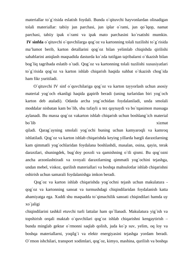 materiallar to`g`risida eslatish foydali. Bunda o`qituvchi hayvonlardan olinadigan
tolali  materiallar:  tabiiy  jun  parchasi,  jun  iplar  o`rami,  jun  qo`lqop,  namat
parchasi,  tabiiy  ipak  o`rami  va  ipak  mato  parchasini  ko`rsatishi  mumkin.
 IV sinfda o`qituvchi o`quvchilarga qog`oz va kartonning tolali tuzilishi to`g`risida
ma’lumot  berib,  karton  detallarini  qog`oz  bilan  yelimlab  chiqishda  qirilishi
sabablarini aniqlash maqsadida dasturda ko`zda tutilgan tajribalarni o`tkazish bilan
bog`liq tagribada eslatib o`tadi. Qog`oz va kartonning tolali tuzilishi xususiyatlari
to`g`risida qog`oz va karton ishlab chiqarish haqida suhbat o`tkazish chog`ida
ham fikr yuritiladi.
 O`qituvchi IV sinf o`quvchilariga qog`oz va karton tayyorlash uchun asosiy
material yog`och ekanligi haqida gapirib beradi (uning turlaridan biri yog`och
karton  deb  ataladi).  Odatda  archa  yog`ochidan  foydalaniladi,  unda  smolali
moddalar nisbatan kam bo`lib, shu tufayli u tez qaynaydi va bo`tqasimon massaga
aylanadi. Bu massa qog`oz vakarton ishlab chiqarish uchun boshlang`ich material
bo`lib
 
xizmat
qiladi.  Qarag`ayning  smolali  yog`ochi  buning  uchun  kamyaroqli  va  kamroq
ishlatiladi. Qog`oz va karton ishlab chiqarishda keying yillarda bargli daraxtlarning
kam qimmatli yog`ochlaridan foydalana boshlashdi, masalan, osina, qayin, terak
daraxtlari, shuningdek, bug`doy poxoli va qamishning o`tli qismi. Bu qog`ozni
ancha  arzonlashtiradi  va  xvoyali  daraxtlarning  qimmatli  yog`ochini  tejashga,
undan mebel, viskoz, qurilish materiallari va boshqa mahsulotlar ishlab chiqarishni
oshirish uchun samarali foydalanishga imkon beradi.
 Qog`oz va karton ishlab chiqarishda yog`ochni tejash uchun makulatura -
qog`oz va kartonning sanoat  va turmushdagi chiqindilaridan foydalanish katta
ahamiyatga ega. Xuddi shu maqsadda to`qimachilik sanoati chiqindilari hamda uy
xo`jaligi
chiqindilarini tashkil etuvchi turli lattalar ham qo`llanadi. Makulatura yig`ish va
topshirish orqali maktab o`quvchilari  qog`oz ishlab chiqarishni  kengaytirish –
bunda minglab gektar o`rmonni saqlab qolish, juda ko`p suv, yelim, oq loy va
boshqa  materiallarni,  yoqilg`i  va  elektr  energiyasini  tejashga  yordam  beradi.
O`rmon ishchilari, transport xodimlari, qog`oz, kimyo, mashina, qurilish va boshqa

