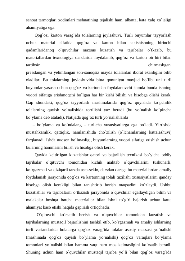 sanoat tarmoqlari xodimlari mehnatining tejalishi ham, albatta, kata xalq xo`jaligi
ahamiyatiga ega.
 Qog`oz, karton varag`ida tolalarning joylashuvi. Turli buyumlar tayyorlash
uchun  material  sifatida  qog`oz  va  karton  bilan  tanishishning  birinchi
qadamlaridanoq  o`quvchilar  maxsus  kuzatish  va  tajribalar  o`tkazib,  bu
materiallardan texnologiya darslarida foydalanib, qog`oz va karton bir-biri bilan
tartibsiz
 
chirmashgan,
presslangan va yelimlangan son-sanoqsiz mayda tolalardan iborat ekanligini bilib
oladilar.  Bu  tolalarning  joylashuvida  bitta  qonuniyat  mavjud  bo`lib,  uni  turli
buyumlar yasash uchun qog`oz va kartondan foydalanuvchi hamda bunda ishning
yuqori sifatiga erishmoqchi bo`lgan har bir kishi bilishi va hisobga olishi kerak.
Gap  shundaki,  qog`oz  tayyorlash  mashinalarida  qog`oz  quyishda  ko`pchilik
tolalarning  quyish  yo`nalishida  tortilishi  yuz  beradi  (bu  yo`nalish  ko`pincha
bo`ylama deb ataladi). Natijada qog`oz turli yo`nalishlarda 
– bo`ylama va ko`ndalang – turlicha xususiyatlarga ega bo`ladi. Yirtishda
mustahkamlik,  qattiqlik,  namlanishida  cho`zilish  (o`lchamlarning  kattalashuvi)
farqlanadi. Ishda nuqson bo`lmasligi, buyumlarning yuqori sifatiga erishish uchun
bularning hammasini bilish va hisobga olish kerak.
 Quyida keltirilgan kuzatishlar qatori va bajarilish texnikasi bo`yicha oddiy
tajribalar  o`qituvchi  tomonidan  kichik  maktab  o`quvchilarini  tushunarli,
ko`rgazmali va qiziqarli tarzda asta-sekin, darsdan darsga bu materiallardan amaliy
foydalanish jarayonida qog`oz va kartonning tolali tuzilishi xususiyatlarini qanday
hisobga  olish  kerakligi  bilan  tanishtirib  borish  maqsadini  ko`zlaydi.  Ushbu
kuzatishlar va tajribalarni o`tkazish jarayonida o`quvchilar egallaydigan bilim va
malakalar  boshqa  barcha  materiallar  bilan  ishni  to`g`ri  bajarish  uchun  katta
ahamiyat kasb etishi haqida gapirish ortiqchadir.
 O`qituvchi  ko`rsatib  berish  va  o`quvchilar  tomonidan  kuzatish  va
tajribalarning mustaqil bajarilishini tashkil etib, ko`rgazmali va amaliy ishlarning
turli  variantlarida bolalarga qog`oz varag`ida tolalar asosiy massasi  yo`nalishi
(mashinada  qog`oz  quyish  bo`ylama  yo`nalishi)  qog`oz  varaqlari  bo`ylama
tomonlari yo`nalishi bilan hamma vaqt ham mos kelmasligini ko`rsatib beradi.
Shuning uchun ham  o`quvchilar  mustaqil  tajriba yo`li  bilan  qog`oz varag`ida
