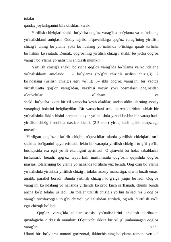 tolalar
qanday joylashganini bila olishlari kerak.
 Yirtilish chiziqlari shakli bo`yicha qog`oz varag`ida bo`ylama va ko`ndalang
yo`nalishlarni aniqlash. Oddiy tajriba o`quvchilarga qog`oz varag`ining yirtilish
chizig`i  uning  bo`ylama  yoki  ko`ndalang  yo`nalishda  o`tishiga  qarab  turlicha
bo`lishini ko`rsatadi. Demak, qog`ozning yirtilish chizig`i shakli bo`yicha qog`oz
varag`i bo`ylama yo`nalishini aniqlash mumkin.
 Yirtilish chizig`i shakli bo`yicha qog`oz varag`ida bo`ylama va ko`ndalang
yo`nalishlarni  aniqlash:  1  –  bo`ylama  (to`g`ri  chiziqli  uzilish  chizig`i);  2
ko`ndalang  (uzilish  chizig`i  egri  yo`lli);  3–  ikki  qog`oz  varag`ini  bir  vaqtda
yirtish.Katta  qog`oz  varag`idan,  yaxshisi  yozuv  yoki  bosmalash  qog`ozidan
o`quvchilar
 
o`lcham
 
va
shakli bo`yicha ikkita bir xil varaqcha kesib oladilar, undan oldin ularning asosiy
varaqdagi holatini belgilaydilar. Bir varaqchani ustki burchaklaridan ushlab bir
yo`nalishda, ikkinchisini perpendikulyar yo`nalishda yirtadilar.Har bir varaqchada
yirtilish chizig`i boshida dastlab kichik (2-3 mm) yirtiq hosil qilish maqsadga
muvofiq.
 Yirtilgan  qog`ozni  ko`rib  chiqib,  o`quvchilar  ularda  yirtilish  chiziqlari  turli
shaklda bo`lganini qayd etishadi, lekin bir varaqda yirtilish chizig`i to`g`ri yo`lli,
boshqasida esa egri yo`lli ekanligini aytishadi. O`qituvchi bu holat sabablarini
tushuntirib  beradi:  qog`oz  tayyorlash  mashinasida  qog`ozni  quyishda  qog`oz
massasi tolalarining bo`ylama yo`nalishda tortilishi yuz beradi. Qog`ozni bo`ylama
yo`nalishda yirtishda yirtilish chizig`i tolalar asosiy massasiga, ularni buzib emas,
ajratib, parallel boradi. Bunda yirtilish chizig`i to`g`riga yaqin bo`ladi. Qog`oz
varag`ini ko`ndalang yo`nalishda yirtishda ko`proq kuch sarflanadi, chunki bunda
ancha ko`p tolalar uziladi. Bu tolalar uzilish chizig`i yo`lini to`sadi va u qog`oz
varag`i yirtilayotgan to`g`ri chiziqli yo`nalishdan suriladi, og`adi. Yirtilish yo`li
egri chiziqli bo`ladi 
 
 Qog`oz  varag`ida  tolalar  asosiy  yo`nalishlarini  aniqlash  tajribasini
quyidagicha o`tkazish mumkin: O`qituvchi ikkita bir xil g`ijimlanmagan qog`oz
varag`ini
 
oladi.
Ularni biri bo`ylama tomoni gorizontal, ikkinchisining bo`ylama tomoni vertikal
