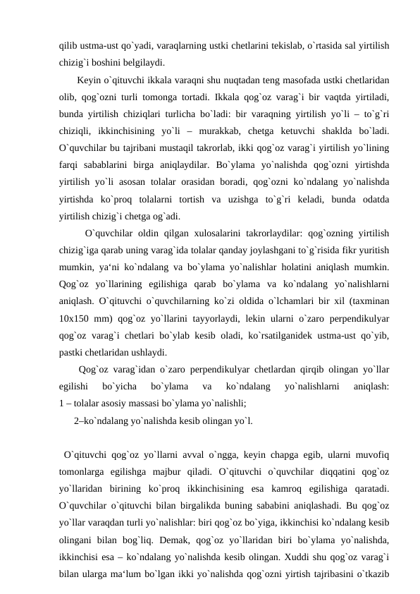 qilib ustma-ust qo`yadi, varaqlarning ustki chetlarini tekislab, o`rtasida sal yirtilish
chizig`i boshini belgilaydi. 
 Keyin o`qituvchi ikkala varaqni shu nuqtadan teng masofada ustki chetlaridan
olib, qog`ozni turli tomonga tortadi. Ikkala qog`oz varag`i bir vaqtda yirtiladi,
bunda yirtilish chiziqlari turlicha bo`ladi: bir varaqning yirtilish yo`li – to`g`ri
chiziqli,  ikkinchisining  yo`li  –  murakkab,  chetga  ketuvchi  shaklda  bo`ladi.
O`quvchilar bu tajribani mustaqil takrorlab, ikki qog`oz varag`i yirtilish yo`lining
farqi  sabablarini  birga  aniqlaydilar.  Bo`ylama  yo`nalishda  qog`ozni  yirtishda
yirtilish yo`li  asosan  tolalar  orasidan  boradi, qog`ozni  ko`ndalang yo`nalishda
yirtishda  ko`proq  tolalarni  tortish  va  uzishga  to`g`ri  keladi,  bunda  odatda
yirtilish chizig`i chetga og`adi.
  O`quvchilar  oldin qilgan  xulosalarini  takrorlaydilar:  qog`ozning  yirtilish
chizig`iga qarab uning varag`ida tolalar qanday joylashgani to`g`risida fikr yuritish
mumkin, ya‘ni ko`ndalang va bo`ylama yo`nalishlar holatini aniqlash mumkin.
Qog`oz  yo`llarining  egilishiga  qarab  bo`ylama  va  ko`ndalang  yo`nalishlarni
aniqlash. O`qituvchi o`quvchilarning ko`zi oldida o`lchamlari bir xil (taxminan
10x150 mm) qog`oz yo`llarini  tayyorlaydi, lekin ularni  o`zaro perpendikulyar
qog`oz varag`i chetlari bo`ylab kesib oladi, ko`rsatilganidek ustma-ust qo`yib,
pastki chetlaridan ushlaydi.
 Qog`oz varag`idan o`zaro perpendikulyar chetlardan qirqib olingan yo`llar
egilishi  bo`yicha  bo`ylama  va  ko`ndalang  yo`nalishlarni  aniqlash:
1 – tolalar asosiy massasi bo`ylama yo`nalishli; 
2–ko`ndalang yo`nalishda kesib olingan yo`l.
 O`qituvchi qog`oz yo`llarni avval o`ngga, keyin chapga egib, ularni muvofiq
tomonlarga  egilishga  majbur  qiladi.  O`qituvchi  o`quvchilar  diqqatini  qog`oz
yo`llaridan  birining  ko`proq  ikkinchisining  esa  kamroq  egilishiga  qaratadi.
O`quvchilar o`qituvchi bilan birgalikda buning sababini aniqlashadi. Bu qog`oz
yo`llar varaqdan turli yo`nalishlar: biri qog`oz bo`yiga, ikkinchisi ko`ndalang kesib
olingani  bilan  bog`liq.  Demak,  qog`oz  yo`llaridan  biri  bo`ylama  yo`nalishda,
ikkinchisi esa – ko`ndalang yo`nalishda kesib olingan. Xuddi shu qog`oz varag`i
bilan ularga ma‘lum bo`lgan ikki yo`nalishda qog`ozni yirtish tajribasini o`tkazib
