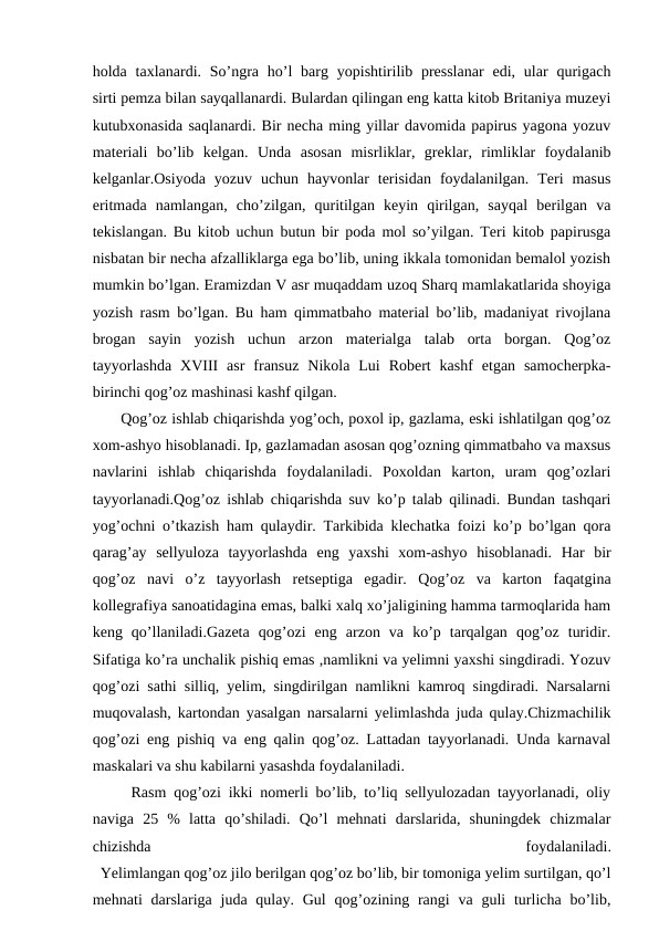 holda taxlanardi. So’ngra ho’l  barg  yopishtirilib presslanar  edi,  ular  qurigach
sirti pemza bilan sayqallanardi. Bulardan qilingan eng katta kitob Britaniya muzeyi
kutubxonasida saqlanardi. Bir necha ming yillar davomida papirus yagona yozuv
materiali  bo’lib  kelgan.  Unda  asosan  misrliklar,  greklar,  rimliklar  foydalanib
kelganlar.Osiyoda  yozuv  uchun  hayvonlar  terisidan  foydalanilgan.  Teri  masus
eritmada  namlangan,  cho’zilgan,  quritilgan  keyin  qirilgan,  sayqal  berilgan  va
tekislangan. Bu kitob uchun butun bir poda mol so’yilgan. Teri kitob papirusga
nisbatan bir necha afzalliklarga ega bo’lib, uning ikkala tomonidan bemalol yozish
mumkin bo’lgan. Eramizdan V asr muqaddam uzoq Sharq mamlakatlarida shoyiga
yozish rasm bo’lgan. Bu ham qimmatbaho material bo’lib, madaniyat rivojlana
brogan  sayin  yozish  uchun  arzon  materialga  talab  orta  borgan.  Qog’oz
tayyorlashda  XVIII  asr  fransuz  Nikola  Lui  Robert  kashf  etgan  samocherpka-
birinchi qog’oz mashinasi kashf qilgan.
 Qog’oz ishlab chiqarishda yog’och, poxol ip, gazlama, eski ishlatilgan qog’oz
xom-ashyo hisoblanadi. Ip, gazlamadan asosan qog’ozning qimmatbaho va maxsus
navlarini  ishlab  chiqarishda  foydalaniladi.  Poxoldan  karton,  uram  qog’ozlari
tayyorlanadi.Qog’oz ishlab chiqarishda suv ko’p talab qilinadi. Bundan tashqari
yog’ochni o’tkazish ham qulaydir. Tarkibida klechatka foizi ko’p bo’lgan qora
qarag’ay  sellyuloza  tayyorlashda  eng  yaxshi  xom-ashyo  hisoblanadi.  Har  bir
qog’oz  navi  o’z  tayyorlash  retseptiga  egadir.  Qog’oz  va  karton  faqatgina
kollegrafiya sanoatidagina emas, balki xalq xo’jaligining hamma tarmoqlarida ham
keng  qo’llaniladi.Gazeta  qog’ozi  eng  arzon  va  ko’p  tarqalgan  qog’oz  turidir.
Sifatiga ko’ra unchalik pishiq emas ,namlikni va yelimni yaxshi singdiradi. Yozuv
qog’ozi sathi silliq, yelim, singdirilgan namlikni kamroq singdiradi. Narsalarni
muqovalash, kartondan yasalgan narsalarni yelimlashda juda qulay.Chizmachilik
qog’ozi eng pishiq va eng qalin qog’oz. Lattadan tayyorlanadi. Unda karnaval
maskalari va shu kabilarni yasashda foydalaniladi.
  Rasm qog’ozi ikki nomerli bo’lib, to’liq sellyulozadan tayyorlanadi, oliy
naviga  25  %  latta  qo’shiladi.  Qo’l  mehnati  darslarida,  shuningdek  chizmalar
chizishda
 
foydalaniladi.
  Yelimlangan qog’oz jilo berilgan qog’oz bo’lib, bir tomoniga yelim surtilgan, qo’l
mehnati  darslariga juda qulay.  Gul  qog’ozining rangi  va  guli  turlicha bo’lib,
