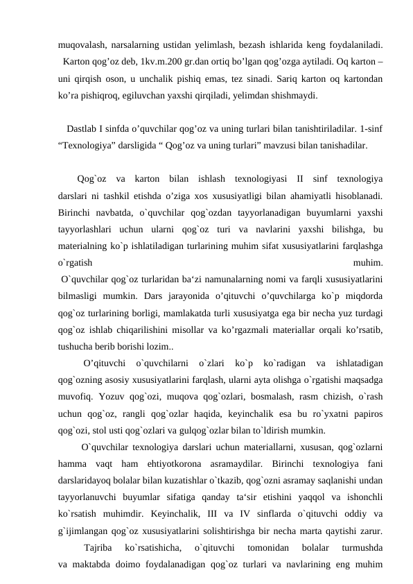 muqovalash, narsalarning ustidan yelimlash, bezash ishlarida keng foydalaniladi.
  Karton qog’oz deb, 1kv.m.200 gr.dan ortiq bo’lgan qog’ozga aytiladi. Oq karton –
uni qirqish oson, u unchalik pishiq emas, tez sinadi. Sariq karton oq kartondan
ko’ra pishiqroq, egiluvchan yaxshi qirqiladi, yelimdan shishmaydi.
   Dastlab I sinfda o’quvchilar qog’oz va uning turlari bilan tanishtiriladilar. 1-sinf
“Texnologiya” darsligida “ Qog’oz va uning turlari” mavzusi bilan tanishadilar.
 
 Qog`oz  va  karton  bilan  ishlash  texnologiyasi  II  sinf  texnologiya
darslari ni tashkil etishda o’ziga xos xususiyatligi bilan ahamiyatli hisoblanadi.
Birinchi  navbatda,  o`quvchilar  qog`ozdan  tayyorlanadigan  buyumlarni  yaxshi
tayyorlashlari  uchun  ularni  qog`oz  turi  va  navlarini  yaxshi  bilishga,  bu
materialning ko`p ishlatiladigan turlarining muhim sifat xususiyatlarini farqlashga
o`rgatish
 
muhim.
 O`quvchilar qog`oz turlaridan ba‘zi namunalarning nomi va farqli xususiyatlarini
bilmasligi  mumkin.  Dars  jarayonida  o’qituvchi  o’quvchilarga  ko`p  miqdorda
qog`oz turlarining borligi, mamlakatda turli xususiyatga ega bir necha yuz turdagi
qog`oz ishlab chiqarilishini misollar va ko’rgazmali materiallar orqali ko’rsatib,
tushucha berib borishi lozim..
 
O’qituvchi  o`quvchilarni  o`zlari  ko`p  ko`radigan  va  ishlatadigan
qog`ozning asosiy xususiyatlarini farqlash, ularni ayta olishga o`rgatishi maqsadga
muvofiq. Yozuv qog`ozi, muqova qog`ozlari, bosmalash, rasm  chizish, o`rash
uchun  qog`oz,  rangli  qog`ozlar  haqida,  keyinchalik  esa  bu  ro`yxatni  papiros
qog`ozi, stol usti qog`ozlari va gulqog`ozlar bilan to`ldirish mumkin.
  O`quvchilar texnologiya darslari uchun materiallarni, xususan, qog`ozlarni
hamma  vaqt  ham  ehtiyotkorona  asramaydilar.  Birinchi  texnologiya  fani
darslaridayoq bolalar bilan kuzatishlar o`tkazib, qog`ozni asramay saqlanishi undan
tayyorlanuvchi  buyumlar  sifatiga  qanday  ta‘sir  etishini  yaqqol  va  ishonchli
ko`rsatish  muhimdir.  Keyinchalik,  III  va  IV  sinflarda  o`qituvchi  oddiy  va
g`ijimlangan qog`oz xususiyatlarini solishtirishga bir necha marta qaytishi zarur.
 
 Tajriba  ko`rsatishicha,  o`qituvchi  tomonidan  bolalar  turmushda
va maktabda doimo foydalanadigan qog`oz turlari  va navlarining eng muhim
