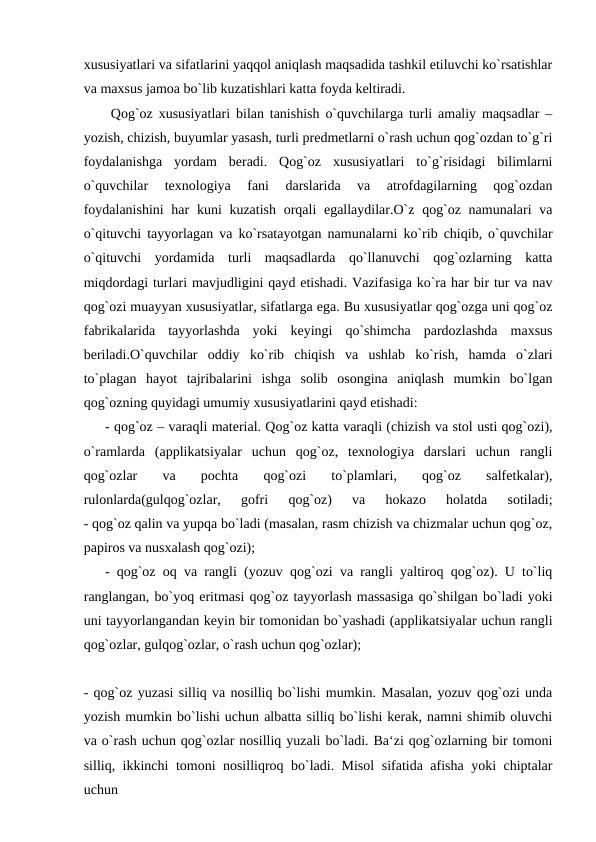 xususiyatlari va sifatlarini yaqqol aniqlash maqsadida tashkil etiluvchi ko`rsatishlar
va maxsus jamoa bo`lib kuzatishlari katta foyda keltiradi.
 Qog`oz xususiyatlari bilan tanishish o`quvchilarga turli amaliy maqsadlar –
yozish, chizish, buyumlar yasash, turli predmetlarni o`rash uchun qog`ozdan to`g`ri
foydalanishga  yordam  beradi.  Qog`oz  xususiyatlari  to`g`risidagi  bilimlarni
o`quvchilar  texnologiya  fani  darslarida  va  atrofdagilarning  qog`ozdan
foydalanishini  har  kuni kuzatish orqali egallaydilar.O`z qog`oz namunalari va
o`qituvchi tayyorlagan va ko`rsatayotgan namunalarni ko`rib chiqib, o`quvchilar
o`qituvchi  yordamida  turli  maqsadlarda  qo`llanuvchi  qog`ozlarning  katta
miqdordagi turlari mavjudligini qayd etishadi. Vazifasiga ko`ra har bir tur va nav
qog`ozi muayyan xususiyatlar, sifatlarga ega. Bu xususiyatlar qog`ozga uni qog`oz
fabrikalarida  tayyorlashda  yoki  keyingi  qo`shimcha  pardozlashda  maxsus
beriladi.O`quvchilar  oddiy  ko`rib  chiqish  va  ushlab  ko`rish,  hamda  o`zlari
to`plagan  hayot  tajribalarini  ishga  solib  osongina  aniqlash  mumkin  bo`lgan
qog`ozning quyidagi umumiy xususiyatlarini qayd etishadi:
- qog`oz – varaqli material. Qog`oz katta varaqli (chizish va stol usti qog`ozi),
o`ramlarda  (applikatsiyalar  uchun  qog`oz,  texnologiya  darslari  uchun  rangli
qog`ozlar  va  pochta  qog`ozi  to`plamlari,  qog`oz  salfetkalar),
rulonlarda(gulqog`ozlar,  gofri  qog`oz)  va  hokazo  holatda  sotiladi;
- qog`oz qalin va yupqa bo`ladi (masalan, rasm chizish va chizmalar uchun qog`oz,
papiros va nusxalash qog`ozi);
- qog`oz oq va rangli (yozuv qog`ozi va rangli yaltiroq qog`oz). U to`liq
ranglangan, bo`yoq eritmasi qog`oz tayyorlash massasiga qo`shilgan bo`ladi yoki
uni tayyorlangandan keyin bir tomonidan bo`yashadi (applikatsiyalar uchun rangli
qog`ozlar, gulqog`ozlar, o`rash uchun qog`ozlar);
- qog`oz yuzasi silliq va nosilliq bo`lishi mumkin. Masalan, yozuv qog`ozi unda
yozish mumkin bo`lishi uchun albatta silliq bo`lishi kerak, namni shimib oluvchi
va o`rash uchun qog`ozlar nosilliq yuzali bo`ladi. Ba‘zi qog`ozlarning bir tomoni
silliq, ikkinchi tomoni nosilliqroq bo`ladi. Misol  sifatida afisha yoki chiptalar
uchun
