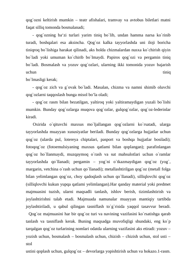 qog`ozni keltirish mumkin – teatr afishalari, tramvay va avtobus biletlari matni
faqat silliq tomonda bosmalanadi; 
- qog`ozning ba‘zi turlari yarim tiniq bo`lib, undan hamma narsa ko`rinib
turadi,  boshqalari  esa  aksincha.  Qog`oz  kalka  tayyorlashda  uni  iloji  boricha
tiniqroq bo`lishiga harakat qilinadi, aks holda chizmalardan nusxa ko`chirish qiyin
bo`ladi yoki umuman ko`chirib bo`lmaydi. Papiros qog`ozi va pergamin tiniq
bo`ladi. Bosmalash va yozuv qog`ozlari, ularning ikki tomonida yozuv bajarish
uchun
 
tiniq
bo`lmasligi kerak; 
- qog`oz zich va g`ovak bo`ladi. Masalan, chizma va namni shimib oluvchi
qog`ozlarni taqqoslash bunga misol bo’la oladi; 
- qog`oz rasm bilan bezatilgan, yaltiroq yoki yaltiramaydigan yuzali bo`lishi
mumkin. Bunday qog`ozlarga muqova qog`ozlar, gulqog`ozlar, qog`oz-lederinlar
kiradi.
 
 Oxirida  o`qituvchi  maxsus  mo`ljallangan  qog`ozlarni  ko`rsatadi,  ularga
tayyorlashda muayyan xususiyatlar beriladi. Bunday qog`ozlarga hujjatlar uchun
qog`oz  (ularda  pul,  lotereya  chiptalari,  pasport  va  boshqa  hujjatlar  bosiladi);
fotoqog`oz  (fotoemulsiyaning  maxsus  qatlami  bilan  qoplangan);  parafinlangan
qog`oz  ho`llanmaydi,  muzqaymoq  o`rash  va  sut  mahsulotlari  uchun  o`ramlar
tayyorlashda  qo`llanadi;  pergamin  –  yog`ni  o`tkazmaydigan  qog`oz  (yog`,
margarin, vetchina o`rash uchun qo`llanadi); metallashtirilgan qog`oz (metall folga
bilan yelimlangan qog`oz, choy qadoqlash uchun qo`llanadi), silliqlovchi qog`oz
(silliqlovchi kukun yupqa qatlami yelimlangan).Har qanday material yoki predmet
majmuasini  tuzish,  ularni  maqsadli  tanlash,  ishlov  berish,  tizimlashtirish  va
joylashtirishni  talab  etadi.  Majmuada  namunalar  muayyan  mantiqiy  tartibda
joylashtiriladi,  u  qabul  qilingan  tasniflash  to`g`risida  yaqqol  tasavvur  beradi.
  Qog`oz majmuasini har bir qog`oz turi va navining vazifasini ko`rsatishga qarab
tanlash va tasniflash kerak. Buning maqsadga muvofiqligi shundaki, eng ko`p
tarqalgan qog`oz turlarining nomlari odatda ularning vazifasini aks etiradi: yozuv –
yozish uchun, bosmalash – bosmalash uchun, chizish – chizish uchun, stol usti –
stol
ustini qoplash uchun, gulqog`oz – devorlarga yopishtirish uchun va hokazo.1-rasm.
