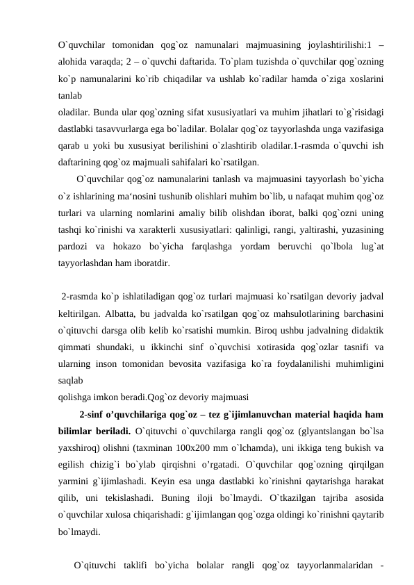 O`quvchilar  tomonidan  qog`oz  namunalari  majmuasining  joylashtirilishi:1  –
alohida varaqda; 2 – o`quvchi daftarida. To`plam tuzishda o`quvchilar qog`ozning
ko`p namunalarini ko`rib chiqadilar va ushlab ko`radilar hamda o`ziga xoslarini
tanlab
oladilar. Bunda ular qog`ozning sifat xususiyatlari va muhim jihatlari to`g`risidagi
dastlabki tasavvurlarga ega bo`ladilar. Bolalar qog`oz tayyorlashda unga vazifasiga
qarab u yoki bu xususiyat berilishini o`zlashtirib oladilar.1-rasmda o`quvchi ish
daftarining qog`oz majmuali sahifalari ko`rsatilgan.
 O`quvchilar qog`oz namunalarini tanlash va majmuasini tayyorlash bo`yicha
o`z ishlarining ma‘nosini tushunib olishlari muhim bo`lib, u nafaqat muhim qog`oz
turlari va ularning nomlarini amaliy bilib olishdan iborat, balki qog`ozni uning
tashqi ko`rinishi va xarakterli xususiyatlari: qalinligi, rangi, yaltirashi, yuzasining
pardozi  va  hokazo  bo`yicha  farqlashga  yordam  beruvchi  qo`lbola  lug`at
tayyorlashdan ham iboratdir.
 2-rasmda ko`p ishlatiladigan qog`oz turlari majmuasi ko`rsatilgan devoriy jadval
keltirilgan. Albatta, bu jadvalda ko`rsatilgan qog`oz mahsulotlarining barchasini
o`qituvchi darsga olib kelib ko`rsatishi mumkin. Biroq ushbu jadvalning didaktik
qimmati  shundaki,  u  ikkinchi  sinf  o`quvchisi  xotirasida  qog`ozlar  tasnifi  va
ularning inson tomonidan bevosita vazifasiga ko`ra foydalanilishi  muhimligini
saqlab
qolishga imkon beradi.Qog`oz devoriy majmuasi
  2-sinf o’quvchilariga qog`oz – tez g`ijimlanuvchan material haqida ham
bilimlar beriladi.  O`qituvchi o`quvchilarga rangli qog`oz (glyantslangan bo`lsa
yaxshiroq) olishni (taxminan 100x200 mm o`lchamda), uni ikkiga teng bukish va
egilish  chizig`i  bo`ylab  qirqishni  o’rgatadi.  O`quvchilar  qog`ozning  qirqilgan
yarmini g`ijimlashadi. Keyin esa unga dastlabki ko`rinishni qaytarishga harakat
qilib,  uni  tekislashadi.  Buning  iloji  bo`lmaydi.  O`tkazilgan  tajriba  asosida
o`quvchilar xulosa chiqarishadi: g`ijimlangan qog`ozga oldingi ko`rinishni qaytarib
bo`lmaydi.
 
 O`qituvchi  taklifi  bo`yicha  bolalar  rangli  qog`oz  tayyorlanmalaridan  -
